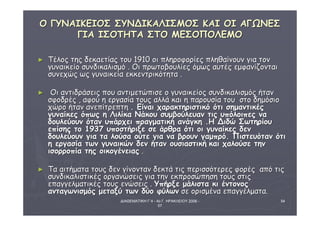 ΔΙΑΘΕΜΑΤΙΚΗ Γ΄4 - 4ο Γ. ΗΡΑΚΛΕΙΟΥ 2006 - 
07 
54 
ΟΟ ΓΓΥΥΝΝΑΑΙΙΚΚΕΕΙΙΟΟΣΣ ΣΣΥΥΝΝΔΔΙΙΚΚΑΑΛΛΙΙΣΣΜΜΟΟΣΣ ΚΚΑΑΙΙ ΟΟΙΙ ΑΑΓΓΩΩΝΝΕΕΣΣ 
ΓΓΙΙΑΑ ΙΙΣΣΟΟΤΤΗΗΤΤΑΑ ΣΣΤΤΟΟ ΜΜΕΕΣΣΟΟΠΠΟΟΛΛΕΕΜΜΟΟ 
► ΤΤέέλλοοςς ττηηςς δδεεκκααεεττίίααςς ττοουυ 1191100 οοιι ππλληηρροοφφοορρίίεεςς ππλληηθθααίίννοουυνν γγιιαα ττοονν 
γγυυννααιικκεείίοο σσυυννδδιικκααλλιισσμμόό .. ΟΟιι ππρρωωττοοββοουυλλίίεεςς όόμμωωςς ααυυττέέςς εεμμφφααννίίζζοοννττααιι 
σσυυννεεχχώώςς ωωςς γγυυννααιικκεείίαα εεκκκκεεννττρριικκόόττηητταα .. 
► ΟΟιι ααννττιιδδρράάσσεειιςς πποουυ ααννττιιμμεεττώώππιισσεε οο γγυυννααιικκεείίοοςς σσυυννδδιικκααλλιισσμμόόςς ήήτταανν 
σσφφοοδδρρέέςς ,, ααφφοούύ ηη εερργγαασσίίαα ττοουυςς ααλλλλάά κκααιι ηη ππααρροουυσσίίαα ττοουυ σσττοο δδηημμόόσσιιοο 
χχώώρροο ήήτταανν ααννεεππίίττρρεεππττηη .. ΕΕίίννααιι χχααρραακκττηηρριισσττιικκόό όόττιι σσηημμααννττιικκέέςς 
γγυυννααίίκκεεςς όόππωωςς ηη ΛΛιιλλίίκκαα ΝΝάάκκοουυ σσυυμμββοούύλλεευυαανν ττιιςς υυππόόλλοοιιππεεςς νναα 
δδοουυλλεεύύοουυνν όότταανν υυππάάρρχχεειι ππρρααγγμμααττιικκήή ααννάάγγκκηη ..ΗΗ ΔΔιιδδώώ ΣΣωωττηηρρίίοουυ 
εεππίίσσηηςς ττοο 11993377 υυπποοσσττήήρριιξξεε σσεε άάρρθθρραα όόττιι οοιι γγυυννααίίκκεεςς δδεενν 
δδοουυλλεεύύοουυνν γγιιαα τταα λλοούύσσαα οούύττεε γγιιαα νναα ββρροουυνν γγααμμππρρόό.. ΠΠιισσττεευυόότταανν όόττιι 
ηη εερργγαασσίίαα ττωωνν γγυυννααιικκώώνν δδεενν ήήτταανν οουυσσιιαασσττιικκήή κκααιι χχααλλοούύσσεε ττηηνν 
ιισσοορρρροοππίίαα ττηηςς οοιικκοογγέέννεειιααςς .. 
► ΤΤαα ααιιττήήμμαατταα ττοουυςς δδεενν γγίίννοονντταανν δδεεκκττάά ττιιςς ππεερριισσσσόόττεερρεεςς φφοορρέέςς ααππόό ττιιςς 
σσυυννδδιικκααλλιισσττιικκέέςς οορργγααννώώσσεειιςς γγιιαα ττηηνν εεκκππρροοσσώώππηησσηη ττοουυςς σσττιιςς 
εεππααγγγγεελλμμααττιικκέέςς ττοουυςς εεννώώσσεειιςς .. ΥΥππήήρρξξεε μμάάλλιισστταα κκιι έέννττοοννοοςς 
ααννττααγγωωννιισσμμόόςς μμεεττααξξύύ ττωωνν δδύύοο φφύύλλωωνν σσεε οορριισσμμέένναα εεππααγγγγέέλλμμαατταα.. 
 