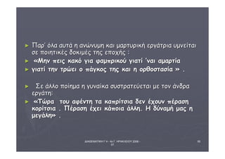 ΔΙΑΘΕΜΑΤΙΚΗ Γ΄4 - 4ο Γ. ΗΡΑΚΛΕΙΟΥ 2006 - 
07 
55 
► ΠΠααρρ’’ όόλλαα ααυυττάά ηη ααννώώννυυμμηη κκααιι μμααρρττυυρριικκήή εερργγάάττρριιαα υυμμννεείίττααιι 
σσεε πποοιιηηττιικκέέςς δδοοκκιιμμέέςς ττηηςς εεπποοχχήήςς :: 
► «ΜΜηηνν ππεειιςς κκαακκόό γγιιαα φφααμμππρριικκοούύ γγιιααττίί ’’ννααιι ααμμααρρττίίαα 
► γγιιααττίί ττηηνν ττρρώώεειι οο ππάάγγκκοοςς ττηηςς κκααιι ηη οορρθθοοσστταασσίίαα » .. 
► ΣΣεε άάλλλλοο πποοίίηημμαα ηη γγυυννααίίκκαα σσυυσσττρρααττεεύύεεττααιι μμεε ττοονν άάννδδρραα 
εερργγάάττηη:: 
► «ΤΤώώρραα ττοουυ ααφφέέννττηη τταα κκααππρρίίττσσιιαα δδεενν έέχχοουυνν ππέέρραασσηη 
κκοορρίίττσσιιαα .. ΠΠέέρραασσηη έέχχεειι κκάάπποοιιαα άάλλλληη.. ΗΗ δδύύννααμμήή μμααςς ηη 
μμεεγγάάλληη» .. 
 
