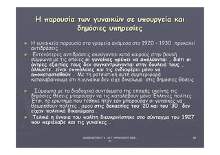 ΔΙΑΘΕΜΑΤΙΚΗ Γ΄4 - 4ο Γ. ΗΡΑΚΛΕΙΟΥ 2006 - 
07 
59 
ΗΗ ππααρροουυσσίίαα ττωωνν γγυυννααιικκώώνν σσεε υυπποουυρργγεείίαα κκααιι 
δδηημμόόσσιιεεςς υυππηηρρεεσσίίεεςς 
► ΗΗ γγυυννααιικκεείίαα ππααρροουυσσίίαα σστταα γγρρααφφεείίαα ααννάάμμεεσσαα σστταα 1192200 -- 1193300 ππρροοκκααλλεείί 
ααννττιιδδρράάσσεειιςς .. 
► ΕΕννττοοννόόττεερρεεςς ααννττιιδδρράάσσεειιςς αακκοούύγγοοννττααιι κκααττάά κκααιιρροούύςς σσττηηνν ββοουυλλήή 
σσύύμμφφωωνναα μμεε ττιιςς οοπποοίίεεςς οοιι γγυυννααίίκκεεςς ππρρέέππεειι νναα ααπποολλύύοοννττααιι ,, δδιιόόττιι οοιι 
άάννττρρεεςς εεξξααιιττίίααςς ττοουυςς δδεενν σσυυγγκκεεννττρρώώννοοννττααιι σσττηηνν δδοουυλλεειιάά ττοουυςς ,, 
άάλλλλωωσσττεε εείίννααιι εεππιιππόόλλααιιεεςς κκααιι ττιιςς εεννδδιιααφφέέρρεειι μμόόννοο νναα 
ααπποοκκαατταασσττααθθοούύνν .. ΜΜεε ττηη ρρααττσσιισσττιικκήή ααυυττήή σσυυμμππεερριιφφοορράά 
κκααττααλλααββααίίννοουυμμεε όόττιι ηη γγυυννααίίκκαα δδεενν εείίχχεε δδιικκααίίωωμμαα σσττιιςς δδηημμόόσσιιεεςς θθέέσσεειιςς 
.. 
► ΣΣύύμμφφωωνναα μμεε τταα δδιιααδδοοχχιικκάά σσυυννττάάγγμμαατταα ττηηςς εεπποοχχήήςς εεκκεείίννηηςς ττιιςς 
δδηημμόόσσιιεεςς θθέέσσεειιςς μμπποορροούύσσαανν νναα ττιιςς κκααττααλλάάββοουυνν μμόόννοο ΈΈλλλληηννεεςς πποολλίίττεεςς.. 
ΈΈττσσιι,, ττοο εερρώώττηημμαα πποουυ ττέέθθηηκκεε ήήτταανν εεάάνν μμπποορροούύσσαανν οοιι γγυυννααίίκκεεςς νναα 
θθεεωωρρηηθθοούύνν πποολλίίττεεςς ,, ααφφοούύ σσττιιςς δδεεκκααεεττίίεεςς ττοουυ ’’2200 κκααιι ττοουυ ’’3300 δδεενν 
εείίχχαανν πποολλιιττιικκάά δδιικκααιιώώμμαατταα .. 
► ΤΤεελλιικκάά ηη έέννννοοιιαα ττοουυ πποολλίίττηη δδιιεευυκκρριιννίίσσττηηκκεε σσττοο σσύύννττααγγμμαα ττοουυ 11992277 
πποουυ ππεερριιέέλλααββεε κκααιι ττιιςς γγυυννααίίκκεεςς .. 
 