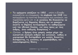 ΔΙΑΘΕΜΑΤΙΚΗ Γ΄4 - 4ο Γ. ΗΡΑΚΛΕΙΟΥ 2006 - 
07 
63 
► ΤΤαα ππρράάγγμμαατταα ααλλλλάάζζοουυνν ττοο 11995522 ,, οοππόόττεε ηη ΕΕλλλλάάδδαα 
ααννααγγκκάάζζεεττααιι νναα εεππιικκυυρρώώσσεειι ττηη σσύύμμββαασσηη ττοουυ ΟΟΗΗΕΕ πποουυ 
κκααττοοχχυυρρώώννεειι τταα πποολλιιττιικκάά δδιικκααιιώώμμαατταα ττωωνν γγυυννααιικκώώνν,, κκααιι 
ππααρράάλλλληηλλαα οορρίίζζεειι όόττιι « ααιι γγυυννααίίκκεεςς θθαα δδιικκααιιοούύννττααιι νναα 
δδιιοορρίίζζωωννττααιι εειιςς δδηημμοοσσίίααςς θθέέσσεειιςς κκααιι νναα αασσκκώώσσιινν 
άάππαανντταα τταα δδηημμόόσσιιαα λλεειιττοουυρργγήήμμαατταα τταα κκααθθοορριιζζόόμμεενναα 
υυππόό ττοουυ εεθθννιικκοούύ δδιικκααίίοουυ,, εεππίί ίίσσοοιιςς όόρροοιιςς μμεε ττοουυςς 
άάννδδρρααςς,, άάννεευυ οουυδδεεμμιιάάςς δδιιαακκρρίίσσεεωωςς » .. 
► ΩΩσσττόόσσοο,, οο δδρρόόμμοοςς ήήτταανν μμαακκρρύύςς αακκόόμμαα μμέέχχρριι ττηηνν 
οουυσσιιαασσττιικκήή εεξξίίσσωωσσηη ααννδδρρώώνν κκααιι γγυυννααιικκώώνν,, κκααθθώώςς οοιι 
ππεερριιοορριισσμμοοίί θθαα δδιιααττηηρρηηθθοούύνν γγιιαα πποολλλλέέςς δδεεκκααεεττίίεεςς 
δδιιααττηηρρώώννττααςς ττιιςς γγυυννααίίκκεεςς σσεε χχααμμηηλλόόββααθθμμεεςς κκααιι 
κκαακκοοππλληηρρωωμμέέννεεςς θθέέσσεειιςς .. 
 