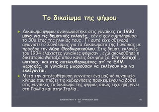 ΔΙΑΘΕΜΑΤΙΚΗ Γ΄4 - 4ο Γ. ΗΡΑΚΛΕΙΟΥ 2006 - 
07 
65 
ΤΤοο δδιικκααίίωωμμαα ττηηςς ψψήήφφοουυ 
► ΔΔιικκααίίωωμμαα ψψήήφφοουυ ααννααγγννωωρρίίσσττηηκκεε σσττιιςς γγυυννααίίκκεεςς ττοο 11993300 
μμόόννοο γγιιαα ττιιςς δδηημμοοττιικκέέςς εεκκλλοογγέέςς,, εεάάνν εείίχχαανν σσυυμμππλληηρρώώσσεειι 
ττοο 3300όό έέττοοςς ττηηςς ηηλλιικκίίααςς ττοουυςς .. ΓΓιι’’ ααυυττόό εείίχχεε σσθθεεννααρράά 
ααγγωωννιισσττεείί οο ΣΣύύννδδεεσσμμοοςς γγιιαα τταα ΔΔιικκααιιώώμμαατταα ττηηςς ΓΓυυννααίίκκααςς μμεε 
ππρρόόεεδδρροο ττηηνν ΑΑύύρραα ΘΘεεοοδδωωρροοπποούύλλοουυ.. ΣΣττιιςς δδηημμοοττ.. εεκκλλοογγέέςς 
ττοουυ 1193344 εελλάάχχιισσττεεςς γγυυννααίίκκεεςς ψψήήφφιισσαανν ,, εεννώώ αακκοολλοούύθθηησσεε ηη 
δδιικκττααττοορρίίαα ΜΜεεττααξξάά όόπποουυ κκααννεείίςς δδεενν ψψήήφφιιζζεε.. ΣΣττηη ΚΚααττοοχχήή ,, 
ωωσσττόόσσοο,, κκααιι σσττιιςς ααππεελλεευυθθεερρωωμμέέννεεςς ααππ’’ ττοο ΕΕΑΑΜΜ 
ππεερριιοοχχέέςς,, οοιι γγυυννααίίκκεεςς μμπποορροούύσσαανν νναα εεκκλλέέγγοουυνν κκααιι νναα 
εεκκλλέέγγοοννττααιι.. 
► ΜΜεεττάά ττηηνν ααππεελλεευυθθέέρρωωσσηη γγεεννννιιέέττααιι έένναα μμααζζιικκόό γγυυννααιικκεείίοο 
κκίίννηημμαα πποουυ ππιιέέζζεειι ττιιςς κκυυββεερρννήήσσεειιςς ππρροοκκεειιμμέέννοουυ νναα δδοοθθεείί 
σσττιιςς γγυυννααίίκκεεςς ττοο δδιικκααίίωωμμαα ττηηςς ψψήήφφοουυ,, όόππωωςς εείίχχεε ήήδδηη γγίίννεειι 
σσττηη ΓΓααλλλλίίαα κκααιι σσττηηνν ΙΙττααλλίίαα .. 
 
