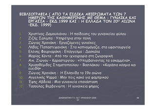ΔΙΑΘΕΜΑΤΙΚΗ Γ΄4 - 4ο Γ. ΗΡΑΚΛΕΙΟΥ 2006 - 
07 
68 
ΒΒΙΙΒΒΛΛΙΙΟΟΓΓΡΡΑΑΦΦΙΙΑΑ (( ΑΑΠΠΟΟ ΤΤΑΑ ΕΕΙΙΔΔΙΙΚΚΑΑ ΑΑΦΦΙΙΕΕΡΡΩΩΜΜΑΑΤΤΑΑ ΤΤΩΩΝΝ 77 
ΗΗΜΜΕΕΡΡΩΩΝΝ ΤΤΗΗΣΣ ΚΚΑΑΘΘΗΗΜΜΕΕΡΡΙΙΝΝΗΗΣΣ ΜΜΕΕ ΘΘΕΕΜΜΑΑ :: ΓΓΥΥΝΝΑΑΙΙΚΚΑΑ ΚΚΑΑΙΙ 
ΕΕΡΡΓΓΑΑΣΣΙΙΑΑ –– ΕΕΚΚΔΔ..11999999 ΚΚΑΑΙΙ :: ΗΗ ΕΕΛΛΛΛΑΑΔΔΑΑ ΤΤΟΟΝΝ 2200ΟΟ ΑΑΙΙΩΩΝΝΑΑ 
––ΕΕΚΚΔΔ.. 11999999)) 
11.. ΧΧρριισσττίίννααςς ΔΔααμμοουυλλιιάάννοουυ :: ΗΗ ππααίίδδεευυσσιιςς ττοουυ γγυυννααιικκεείίοουυ φφύύλλοουυ 
22.. ΖΖιιζζήήςς ΣΣααλλίίμμππαα :: ΥΥππηηρρέέττρριιαα σσττηηνν ππόόλληη 
33.. ΖΖώώγγιιααςς ΧΧρροοννάάκκηη :: ΕΕρργγααζζόόμμεεννεεςς γγυυννααίίκκεεςς 
44.. ΛΛήήδδααςς ΠΠααππαασσττεεφφααννάάκκηη :: ΣΣτταα κκααππννοομμάάγγααζζαα,, σστταα υυφφααννττοουυρργγεείίαα 
55.. ΕΕλλέέννηηςς ΦΦοουυρρννααρράάκκηη :: ΕΕππάάγγγγεελλμμαα :: ΔΔαασσκκάάλλαα 
66.. ΜΜααρρίίααςς ΚΚόόνντταα :: ΑΑππόό ττηηνν ιιχχννοογγρρααφφίίαα σσττηη ζζωωγγρρααφφιικκήή 
77.. ΑΑιικκ.. ΖΖιιώώγγοουυ –– ΚΚααρραασσττεερργγίίοουυ :: «ΥΥππεερρββααίίννοοννττααςς τταα εεσσκκααμμμμέένναα».. 
88.. ΧΧρρυυσσοοθθέέμμιιδδοοςς ΣΣττααμμααττοοπποούύλλοουυ –– ΒΒαασσιιλλάάκκοουυ :: «ΚΚοορράάσσιιαα κκόόσσμμιιαα κκααιι 
εευυεειιδδήή» .. 
9.. ΖΖώώγγιιααςς ΧΧρροοννάάκκηη :: ΗΗ ΕΕλλλληηννίίδδαα ττοο 119οο ααιιώώνναα 
1100.. ΑΑγγγγεελλιικκήήςς ΨΨααρρρράά :: ΜΜηηνν ππεειιςς κκαακκόό γγιιαα φφααμμππρριικκοούύ 
1111.. ΈΈφφηηςς ΑΑββδδεελλάά :: ΜΜιιαα γγυυννααιικκεείίαα εεππααννάάσστταασσηη 
1122.. ΤΤαασσοούύλλααςς ΒΒεερρββεεννιιώώττηη :: ΗΗ γγυυννααιικκεείίαα ψψήήφφοοςς 
 