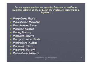 ΔΙΑΘΕΜΑΤΙΚΗ Γ΄4 - 4ο Γ. ΗΡΑΚΛΕΙΟΥ 2006 - 
07 
69 
ΓΓιιαα ττηηνν ππρρααγγμμααττοοπποοίίηησσηη ττηηςς εερργγαασσίίααςς δδοούύλλεεψψαανν σσεε οομμάάδδεεςς οοιι 
ππααρραακκάάττωω μμααθθηηττέέςς μμεε ττηηνν εεππίίββλλεεψψηη ττηηςς σσυυμμββοούύλλοουυ κκααθθηηγγήήττρριιααςς ΕΕ.. 
ΣΣεερρδδάάκκηη :: 
► ΜΜαακκρρυυδδάάκκηη ΜΜααρρίίαα 
► ΜΜααμμοουυλλάάκκηηςς ΜΜααννώώλληηςς 
► ΜΜααννωωλλαακκάάκκηη ΣΣίίσσσσυυ 
► ΜΜααρράάκκηηςς ΚΚώώσσττααςς 
► ΜΜααρρήήςς ΒΒαασσίίλληηςς 
► ΜΜααρριιννάάκκηη ΜΜααρρίίνναα 
► ΜΜαασσττρρααννττωωννάάκκηη ΚΚάάλλλλιιαα 
► ΜΜααττθθααιιάάκκηηςς ΑΑλλέέξξηηςς 
► ΜΜιιχχααηηλλίίδδηη ΙΙλλόόνναα 
► ΜΜιιχχααλλάάκκηη ΦΦωωττεειιννήή 
► ΜΜοορρφφιιααδδάάκκηη ΚΚααττεερρίίνναα 
 
