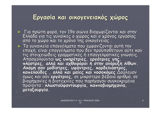 ΔΙΑΘΕΜΑΤΙΚΗ Γ΄4 - 4ο Γ. ΗΡΑΚΛΕΙΟΥ 2006 - 
07 
8 
ΕΕρργγαασσίίαα κκααιι οοιικκοογγεεννεειιαακκόόςς χχώώρροοςς 
► ΓΓιιαα ππρρώώττηη φφοορράά,, ττοονν 119οο ααιιώώνναα δδιιααχχωωρρίίζζοοννττααιι κκααιι σσττηηνν 
ΕΕλλλλάάδδαα γγιιαα ττιιςς γγυυννααίίκκεεςς οο χχώώρροοςς κκααιι οο χχρρόόννοοςς εερργγαασσίίααςς 
ααππόό ττοο χχώώρροο κκααιι ττοο χχρρόόννοο ττηηςς οοιικκοογγέέννεειιααςς .. 
► ΤΤαα γγυυννααιικκεείίαα εεππααγγγγέέλλμμαατταα πποουυ εεμμφφααννίίζζοοννττααιι ααυυττήή ττηηνν 
εεπποοχχήή,, εείίννααιι εεππααγγγγέέλλμμαατταα πποουυ δδεενν ππρροοϋϋπποοθθέέττοουυνν οούύττεε κκαανν 
ττιιςς σσττοοιιχχεειιώώδδεειιςς γγρρααμμμμααττιικκέέςς ήή εεππααγγγγεελλμμααττιικκέέςς γγννώώσσεειιςς.. 
ΑΑππαασσχχοολλοούύννττααιι ωωςς υυππηηρρέέττρριιεεςς,, εερργγάάττρριιεεςς γγηηςς,, 
ππλλύύσσττρρεεςς,, ααλλλλάά κκααιι ααχχθθοοφφόόρροοιι ήή σσττηηνν ααννόόρρυυξξηη λλίίθθωωνν.. 
ΑΑκκόόμμηη σσαανν μμοοδδίίσσττρρεεςς,, υυφφάάννττρριιεεςς,, κκοορρδδεελλιιάάσσττρρεεςς,, 
κκααππεελλοούύδδεεςς ,, ααλλλλάά κκααιι μμααίίεεςς κκααιι ννοοσσοοκκόόμμεεςς ΔΔοούύλλεευυαανν 
όόμμωωςς κκααιι σσαανν εερργγάάττρριιεεςς,, σσεε μμιικκρρόόττεερροο ββέέββααιιαα ααρριιθθμμόό,, σσεε 
ββιιοομμηηχχααννίίεεςς ήή ββιιοοττεεχχννίίεεςς πποουυ ππααρρήήγγααγγαανν σσυυγγκκεεκκρριιμμέένναα 
ππρροοϊϊόόνντταα :: κκλλωωσσττοοϋϋφφααννττοουυρργγίίαα,, κκααππννοοββιιοομμηηχχααννίίαα,, 
μμεεττααξξοουυρργγίίαα.. 
 