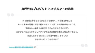 専門性はプロダクトマネジメントの武器
何を作れるかを知っているだけではなく、何を作るかという
もっと大きな問題にも取り組んできたエンジニアの貢献があってこそ、
すばらしい製品や会社がたくさん生まれてきたのだ。
エンジニアにとってキャリアアップのための格好の機会となるだけでなく、
製品にとっても(さらには会社や顧客にとっても)
すばらしいことであるはずだ。
Inspired: 顧客の心を捉える製品の創り方 より
 