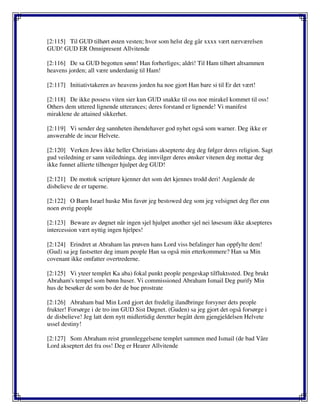 [2:115] Til GUD tilhørt østen vesten; hvor som helst deg går xxxx vært nærværelsen
GUD! GUD ER Omnipresent Allvitende
[2:116] De sa GUD begotten sønn! Han forherliges; aldri! Til Ham tilhørt altsammen
heavens jorden; all være underdanig til Ham!
[2:117] Initiativtakeren av heavens jorden ha noe gjort Han bare si til Er det vært!
[2:118] De ikke possess viten sier kun GUD snakke til oss noe mirakel kommet til oss!
Others dem uttered lignende utterances; deres forstand er lignende! Vi manifest
miraklene de attained sikkerhet.
[2:119] Vi sender deg sannheten ihendehaver god nyhet også som warner. Deg ikke er
answerable de incur Helvete.
[2:120] Verken Jews ikke heller Christians aksepterte deg deg følger deres religion. Sagt
gud veiledning er sann veiledninga. deg innvilger deres ønsker vitenen deg mottar deg
ikke funnet allierte tilhenger hjulpet deg GUD!
[2:121] De mottok scripture kjenner det som det kjennes trodd deri! Angående de
disbelieve de er taperne.
[2:122] O Barn Israel huske Min favør jeg bestowed deg som jeg velsignet deg fler enn
noen øvrig people
[2:123] Beware av døgnet når ingen sjel hjulpet another sjel nei løsesum ikke aksepteres
intercession vært nyttig ingen hjelpes!
[2:124] Erindret at Abraham las prøven hans Lord viss befalinger han oppfylte dem!
(Gud) sa jeg fastsetter deg imam people Han sa også min etterkommere? Han sa Min
covenant ikke omfatter overtrederne.
[2:125] Vi yteer templet Ka aba) fokal punkt people pengeskap tilfluktssted. Deg brukt
Abraham's tempel som bønn huser. Vi commissioned Abraham Ismail Deg purify Min
hus de besøker de som bo der de bue prostrate
[2:126] Abraham bad Min Lord gjort det fredelig ilandbringe forsyner dets people
frukter! Forsørge i de tro inn GUD Sist Døgnet. (Guden) sa jeg gjort det også forsørge i
de disbelieve! Jeg latt dem nytt midlertidig deretter begått dem gjengjeldelsen Helvete
ussel destiny!
[2:127] Som Abraham reist grunnleggelsene templet sammen med Ismail (de bad Våre
Lord akseptert det fra oss! Deg er Hearer Allvitende
 