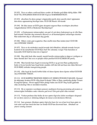 [9:102] Xxxx er others confessed deres synder; de blander god dåder dårlig dåder. OM
GUD VIL INNLØSER DEM GUD ER Forgiver BARMHJERTIGST.
[9:103] absorbere fra deres penger velgjørenhet purify dem sanctify dem! oppmuntre
dem deres oppmuntring beroliger dem. GUD ER Hearer Allvitende
[9:104] De ikke innser at GUD gjøre akseptert angeren Hans worshipers absorbere
velgjørenhetene GUD er Redeemer Barmhjertigst?
[9:105] si Funksjonerer rettmessighet; om gud vil sett deres funksjonert og så ville Hans
bud troende! Omsider deg returneres Knower av all hemmeligheter erklæringer deretter
Han underrettet deg av altsammen deg gjorde.
[9:106] Others vente gud avgjørelse; Han straffet dem Han innløst dem! GUD ER
ALLVITENDE VISEST.
[9:107] Xxxx er de misbruker masjid øvende idol tilbedelse, delende troende forsynt
komfort til de motarbeider GUD Hans bud! De solemnly sverger Våre hensikter er
honorable GUD født bevitner de er løgnere!
[9:108] Deg aldri bedt slike masjid. masjid fastslås rettmessighet et døgn er verdigere av
deres beende deri! Inn xxxx er people elsker purified GUD ELSKER DE purify.
[9:109] Man fastslår hans bygd reverencing GUD er og gevinst Hans godkjennelse
bedre et hvem fastslår hans bygd brink smuldre cliff den fall ned ham into ilden Helvete?
GUD IKKE rettleder transgressing people
[9:110] slike bygd de fastslå forblir kilde tvil deres hjerter deres hjerter stilled GUD ER
ALLVITENDE VISEST.
[9:111] GUD KJØPER TROENDE DERES LIV DERES PENGER PARADIS. Dermed
de utkjemper årsaken GUD villig drept få drepte! Slike er Hans sannferdig pledge Toraen
Evangeliet Quran - Hvem oppfylt Hans pledge bedre enn GUD? Deg frydet gjørende
slike utveksling! Det er storslåttst triumfen.
[9:112] De er repenters worshipers praisers meditators bowing prostrating advocators av
rettmessighet forbidders onde vokterne gud lover! Gitt god nyhet slike troende!
[9:113] Verken profeten ikke heller de tror spørre tilgivelse idolet worshipers tilogmed
de var deres nærest av slektning tidligere de innser at de destineres Helvete.
[9:114] bare grunnen Abraham spørre tilgivelse hans far var at han lovet ham gjøre så.
som snart som han innså den han var fiende GUD han disowned ham. Abraham var
ytterst vennlig clement
 