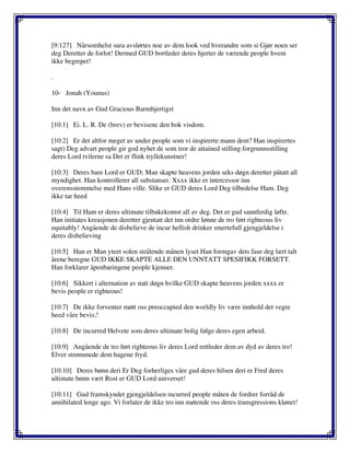 [9:127] Nårsomhelst sura avslørtes noe av dem look ved hverandre som si Gjør noen ser
deg Deretter de forlot! Dermed GUD bortleder deres hjerter de værende people hvem
ikke begrepet!
.
10- Jonah (Younus)
Inn det navn av Gud Gracious Barmhjertigst
[10:1] Ei. L. R. De (brev) er bevisene den bok visdom.
[10:2] Er det altfor meget av under people som vi inspirerte mann dem? Han inspirertes
sagt) Deg advart people gir god nyhet de som tror de attained stilling forgrunnsstilling
deres Lord tvilerne sa Det er flink tryllekunstner!
[10:3] Deres bare Lord er GUD; Man skapte heavens jorden seks døgn deretter påtatt all
myndighet. Han kontrollerer all substanser. Xxxx ikke er intercessor inn
overensstemmelse med Hans ville. Slike er GUD deres Lord Deg tilbedelse Ham. Deg
ikke tar heed
[10:4] Til Ham er deres ultimate tilbakekomst all av deg. Det er gud sannferdig løfte.
Han initiates kreasjonen deretter gjentatt det inn ordre lønne de tro ført righteous liv
equitably! Angående de disbelieve de incur hellish drinker smertefull gjengjeldelse i
deres disbelieving
[10:5] Han er Man yteet solen strålende månen lyset Han formgav dets fase deg lært talt
årene beregne GUD IKKE SKAPTE ALLE DEN UNNTATT SPESIFIKK FORSETT.
Han forklarer åpenbaringene people kjenner.
[10:6] Sikkert i alternation av natt døgn hvilke GUD skapte heavens jorden xxxx er
bevis people er righteous!
[10:7] De ikke forventer møtt oss preoccupied den worldly liv være innhold det vegre
heed våre bevis;!
[10:8] De incurred Helvete som deres ultimate bolig følge deres egen arbeid.
[10:9] Angående de tro ført righteous liv deres Lord rettleder dem av dyd av deres tro!
Elver strømmede dem hagene fryd.
[10:10] Deres bønn deri Er Deg forherliges våre gud deres hilsen deri er Fred deres
ultimate bønn vært Rost er GUD Lord universet!
[10:11] Gud framskyndet gjengjeldelsen incurred people måten de fordrer forråd de
annihilated lenge ago. Vi forlater de ikke tro inn møtende oss deres transgressions klønet!
 