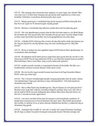 [10:12] Når motgang rører mennesken han implores oss mens ligge sitte stående! Men
som snart som vi avløser hans motgang han går på han aldri implored oss avløst noen
hardship! Arbeidene overtrederne dermed prydes deres øyne.
[10:13] Mange generasjon vi annihilated deg når de transgressed Deres bud gikk dem
klar bevis de vegret tro Vi dermed requite skyldig people
[10:14] Deretter vi forarbeidet deg inheritors jorden dem sette hvordan deg gjort.
[10:15] Når våre åpenbaringer resiteres dem de ikke forventer møtt oss sier Brakt Quran
det forandrer det! Sier jeg possibly ikke forandret det på min egen! Jeg bare følger hvilke
avsløres meg! Jeg frykter jeg disobey min Lord gjengjeldelsen awesome døgn.
[10:16] si Hadde GUD willed jeg ikke resitere det deg ikke heller skulle deg kjenner noe
det. Jeg bor deg hel liv det deg kjenner meg som sane sannferdig person). Deg ikke
forstår?
[10:17] Hvem er ondere enn man oppdikter løgner GUD forkaste Hans åpenbaringer. Jo
overtrederne aldri etterfølger.
[10:18] De tilbedelse GUD idoler possess makt harm dem gavnet dem de sier De er våre
intercessors GUD! Sier Er deg underrettet GUD av noe Han ikke kjenner heavens jorden?
Han forherliges! Han er mest Høyt; lang ovenfor behøvende partnere!
[10:19] people anvendt værende et congregation deretter de bestridde. Det ikke var i
forutbestemte ord deres Lord de dømmes straks deres tvister.
[10:20] De sier hvorfor ingen mirakel komme ham hans Lord Sagt fremtiden tilhører
GUD; venter jeg venter deg!
[10:21] Når vi bestow barmhjertighet people motgang hjemsøkte dem de straks scheme
våre åpenbaringer! Sagt gud scheming er lang virkningsfullere! Våre bud registrerer
altsammen deg scheme
[10:22] Han er Man flytter deg ilandbringe hav. Deg få skipene de seilt glatt pen brise!
Deretter mens fryde deri voldsom vind blåser bølgene omringer dem every side. Det er
når de implore GUD sincerely helligende deres bønner Ham alene Deg kun frelser oss
den tid vi værende eternally appreciative
[10:23] som snart som Han frelser dem de transgress jord motarbeide sannheten. O
people deres transgression er kun til detriment din egen sjeler. Deg forblir preoccupied
den worldly liv deretter til oss er deres ultimate tilbakekomst deretter vi underrette deg av
altsammen deg gjorde.
[10:24] Analogien den worldly liv være det vi sender ned vannet himmelen framlegge
det all slags av plante fra jorden forsørgede mat people dyrene! Deretter nettopp som
 