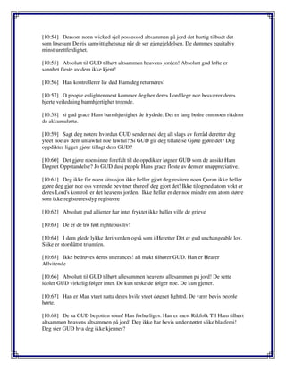 [10:54] Dersom noen wicked sjel possessed altsammen på jord det hurtig tilbudt det
som løsesum De ris samvittighetsnag når de ser gjengjeldelsen. De dømmes equitably
minst urettferdighet.
[10:55] Absolutt til GUD tilhørt altsammen heavens jorden! Absolutt gud løfte er
sannhet fleste av dem ikke kjent!
[10:56] Han kontrollerer liv død Ham deg returneres!
[10:57] O people enlightenment kommer deg her deres Lord lege noe besværer deres
hjerte veiledning barmhjertighet troende.
[10:58] si gud grace Hans barmhjertighet de frydede. Det er lang bedre enn noen rikdom
de akkumulerte.
[10:59] Sagt deg notere hvordan GUD sender ned deg all slags av forråd deretter deg
yteet noe av dem unlawful noe lawful? Si GUD gir deg tillatelse Gjøre gjøre det? Deg
oppdikter ligget gjøre tillagt dem GUD?
[10:60] Det gjøre noensinne forefalt til de oppdikter løgner GUD som de ansikt Ham
Døgnet Oppstandelse? Jo GUD dusj people Hans grace fleste av dem er unappreciative.
[10:61] Deg ikke får noen situasjon ikke heller gjort deg resitere noen Quran ikke heller
gjøre deg gjør noe oss værende bevitner thereof deg gjort det! Ikke tilogmed atom vekt er
deres Lord's kontroll er det heavens jorden. Ikke heller er der noe mindre enn atom større
som ikke registreres dyp registrere
[10:62] Absolutt gud allierter har intet fryktet ikke heller ville de grieve
[10:63] De er de tro ført righteous liv!
[10:64] I dem glede lykke deri verden også som i Heretter Det er gud unchangeable lov.
Slike er storslåttst triumfen.
[10:65] Ikke bedrøves deres utterances! all makt tilhører GUD. Han er Hearer
Allvitende
[10:66] Absolutt til GUD tilhørt allesammen heavens allesammen på jord! De sette
idoler GUD virkelig følger intet. De kun tenke de følger noe. De kun gjetter.
[10:67] Han er Man yteet natta deres hvile yteet døgnet lighted. De være bevis people
hørte.
[10:68] De sa GUD begotten sønn! Han forherliges. Han er mest Rikfolk Til Ham tilhørt
altsammen heavens altsammen på jord! Deg ikke har bevis understøttet slike blasfemi!
Deg sier GUD hva deg ikke kjenner?
 