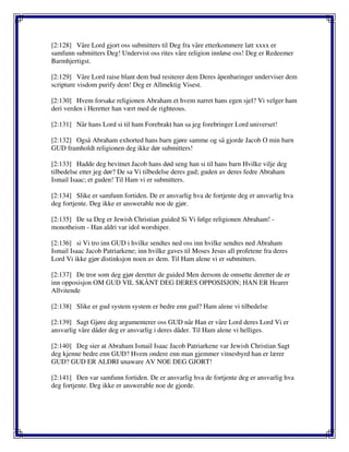 [2:128] Våre Lord gjort oss submitters til Deg fra våre etterkommere latt xxxx er
samfunn submitters Deg! Undervist oss rites våre religion innløse oss! Deg er Redeemer
Barmhjertigst.
[2:129] Våre Lord raise blant dem bud resiterer dem Deres åpenbaringer underviser dem
scripture visdom purify dem! Deg er Allmektig Visest.
[2:130] Hvem forsake religionen Abraham et hvem narret hans egen sjel? Vi velger ham
deri verden i Heretter han vært med de righteous.
[2:131] Når hans Lord si til ham Forebrakt han sa jeg forebringer Lord universet!
[2:132] Også Abraham exhorted hans barn gjøre samme og så gjorde Jacob O min barn
GUD framholdt religionen deg ikke dør submitters!
[2:133] Hadde deg bevitnet Jacob hans død seng han si til hans barn Hvilke vilje deg
tilbedelse etter jeg dør? De sa Vi tilbedelse deres gud; guden av deres fedre Abraham
Ismail Isaac; et guden! Til Ham vi er submitters.
[2:134] Slike er samfunn fortiden. De er ansvarlig hva de fortjente deg er ansvarlig hva
deg fortjente. Deg ikke er answerable noe de gjør.
[2:135] De sa Deg er Jewish Christian guided Si Vi følge religionen Abraham! -
monotheism - Han aldri var idol worshiper.
[2:136] si Vi tro inn GUD i hvilke sendtes ned oss inn hvilke sendtes ned Abraham
Ismail Isaac Jacob Patriarkene; inn hvilke gaves til Moses Jesus all profetene fra deres
Lord Vi ikke gjør distinksjon noen av dem. Til Ham alene vi er submitters.
[2:137] De tror som deg gjør deretter de guided Men dersom de omsette deretter de er
inn opposisjon OM GUD VIL SKÅNT DEG DERES OPPOSISJON; HAN ER Hearer
Allvitende
[2:138] Slike er gud system system er bedre enn gud? Ham alene vi tilbedelse
[2:139] Sagt Gjøre deg argumenterer oss GUD når Han er våre Lord deres Lord Vi er
ansvarlig våre dåder deg er ansvarlig i deres dåder. Til Ham alene vi helliges.
[2:140] Deg sier at Abraham Ismail Isaac Jacob Patriarkene var Jewish Christian Sagt
deg kjenne bedre enn GUD? Hvem ondere enn man gjemmer vitnesbyrd han er lærer
GUD? GUD ER ALDRI unaware AV NOE DEG GJORT!
[2:141] Den var samfunn fortiden. De er ansvarlig hva de fortjente deg er ansvarlig hva
deg fortjente. Deg ikke er answerable noe de gjorde.
 