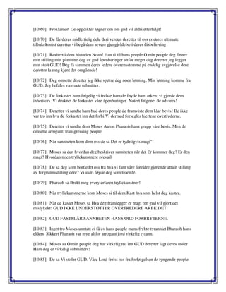 [10:69] Proklamert De oppdikter løgner om om gud vil aldri etterfulgt!
[10:70] De får deres midlertidig dele deri verden deretter til oss er deres ultimate
tilbakekomst deretter vi begå dem severe gjengjeldelse i deres disbelieving
[10:71] Resitert i dem historien Noah! Han si til hans people O min people deg finner
min stilling min påminne deg av gud åpenbaringer altfor meget deg deretter jeg legger
min stolt GUD! Deg få sammen deres ledere overensstemme på endelig avgjørelse dere
deretter la meg kjent det omgående!
[10:72] Deg omsette deretter jeg ikke spørre deg noen lønning. Min lønning komme fra
GUD. Jeg befales værende submitter.
[10:73] De forkastet ham følgelig vi frelste ham de føyde ham arken; vi gjorde dem
inheritors. Vi druknet de forkastet våre åpenbaringer. Notert følgene; de advares!
[10:74] Deretter vi sendte ham bud deres people de framviste dem klar bevis! De ikke
var tro inn hva de forkastet inn det forbi Vi dermed forsegler hjertene overtrederne.
[10:75] Deretter vi sendte dem Moses Aaron Pharaoh hans grupp våre bevis. Men de
omsette arrogant; transgressing people
[10:76] Når sannheten kom dem oss de sa Det er tydeligvis magi"!
[10:77] Moses sa den hvordan deg beskriver sannheten når det Er kommer deg? Er den
magi? Hvordan noen tryllekunstnere prevail
[10:78] De sa deg kom bortledet oss fra hva vi fant våre foreldre gjørende attain stilling
av forgrunnsstilling dere? Vi aldri føyde deg som troende.
[10:79] Pharaoh sa Brakt meg every erfaren tryllekunstner!
[10:80] Når tryllekunstnerne kom Moses si til dem Kast hva som helst deg kaster.
[10:81] Når de kastet Moses sa Hva deg framlegger er magi om gud vil gjort det
mislykekt! GUD IKKE UNDERSTØTTER OVERTREDERE ARBEIDET.
[10:82] GUD FASTSLÅR SANNHETEN HANS ORD FORBRYTERNE.
[10:83] Inget tro Moses unntatt ei få av hans people mens frykte tyranniet Pharaoh hans
elders Sikkert Pharaoh var mye altfor arrogant jord virkelig tyrann.
[10:84] Moses sa O min people deg har virkelig tro inn GUD deretter lagt deres stoler
Ham deg er virkelig submitters!
[10:85] De sa Vi stoler GUD. Våre Lord frelst oss fra forfølgelsen de tyngende people
 