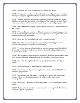 [10:86] Levere oss med Deres barmhjertighet fra disbelieving people
[10:87] Vi inspirerte Moses hans br. Opprettholdt deres hjem Egypt i det tid være dreier
deres hjem synagogues opprettholde Kontakten Bønner (Salat)! Gitt god nyhet troende!
[10:88] Moses sa Våre Lord deg gir Pharaoh hans elders luksuser rikdom deri verden!
Våre Lord de kun bruker dem repulse others Deres sti. Våre Lord wipe ute deres rikdom
forherde deres hjerter forhindret dem fra troende til de ser smertefull gjengjeldelsen!
[10:89] Han sa Deres bønn svares O Moses Aaron) er steadfast ikke følge måtene av de
ikke kjenner!
[10:90] Vi leverte Barnene Israel havet. Pharaoh hans tropp forfølge dem aggressively
sinfully. Når drukning ble virkelighet ham han sa jeg tror xxxx ikke er gud unntatt Man
Barnene Israel tror; jeg er submitter!
[10:91] Altfor sen! Deg rebelled allerede valgte værende overtreder!
[10:92] Idag vi bevarte deres kropp sette deg som leksjon fremtidig generasjoner.
Desverre mange people er totalt oblivious til våre tegn!
[10:93] Vi forlener Barnene av Israel stilling av hedret velsignet dem god forråd Hittil
de bestridde hvornår den viten kom dem. Deres Lord dømt dem Døgnet Oppstandelse
altsammen de bestridde.
[10:94] Deg har noen tvil angående hvilke avsløres deg deres Lord deretter spør de leser
forrig scripture. Riktignok sannheten kommer deg deres Lord gjøre ikke er tvilerne!
[10:95] Ikke heller skal deg føyer de forkastet gud åpenbaringer for at ikke deg er
taperne.
[10:96] Sikkert de fordømt av dekret fra deres Lord ikke trodd!
[10:97] Nei substans hva slags av bevis deg framviser dem (de ikke trodde) til de ser
smertefull gjengjeldelsen!
[10:98] noen samfunn tror sikkert lønnes i troende! I eksempel people Jonah når de
trodde vi avløste ydmykende gjengjeldelsen de led deri verden vi gjorde dem
fremgangsrik!
[10:99] Hadde deres Lord willed all people jord trodde! Deg vil tvinge people gjøre bli
troende?
[10:100] Ingen sjel trodd unntatt inn overensstemmelse med om gud vil. Han plasserer
forbannelse oppå de vegrer forstå.
 