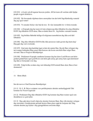 [10:101] si Look ved all tegnene heavens jorden. All bevisene all varslene aldri hjelpe
people avgjort disbelieve.
[10:102] De forventede skjebnen deres motstykker inn det forbi Sagt Rettferdig ventetid
deg jeg også venter!
[10:103] Vi omsider frelser våre bud de tror. Er våre immutable lov vi frelse troende.
[10:104] si O people deg har noen tvil min religion jeg ikke tilbedelse hva deg tilbedelse
GUD! Jeg tilbedelse GUD alene; Man avsluttet deres liv. Jeg befales værende troende.
[10:105] Jeg befaltes Beholde hellige til religionen monotheism deg ikke øvd idol
tilbedelse
[10:106] Deg ikke tilbedelse GUD hvilke ikke possesses makt gavnet deg harm deg!
Deg gjør deg vært overtreder.
[10:107] Gud rører deg hardship inget avløst det unntar Han. Og når Han velsigner deg
nei tvunget forhindret Hans grace Han bestows det hvem som helst Han velger Hans
servants. Han er Forgiver Barmhjertigst.
[10:108] Proklamert O people sannheten kommer deg her deres Lord Hvem som helst
guided guided hans egen god Hvem som helst gått astray går astray hans egen detriment!
Jeg ikke er formynder over deg.
[10:109] Fulgt hvilke avsløres deg vært tålmodig GUD utstedt Hans dom; Han er best
dommeren!
.
11- Hette (Hud)
.
Inn det navn av Gud Gracious Barmhjertigst
[11:1] Ei. L. R. Det er scripture vers perfeksjoneres deretter anskueliggjorde! Det
kommer fra Visest Cognizant
[11:2] Proklamert Deg ikke tilbedelse GUD! Jeg kommer deg Ham warner også som
ihendehaver av god nyhet.
[11:3] Deg søkt deres Lord's tilgivelse deretter fortryter Ham. Han ville deretter velsigne
deg storsinnet i forutbestemte periode bestow Hans grace oppå de fortjener det! Deg
omsette deretter jeg frykter i deg gjengjeldelsen awesome døgn.
 