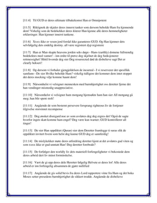 [11:4] Til GUD er deres ultimate tilbakekomst Han er Omnipotent
[11:5] Riktignok de skjuler deres innerst tanker som dersom beholde Ham fra kjennende
dem! Virkelig som de bedekekker deres klærer Han kjenne alle deres hemmeligheter
erklæringer. Han kjenner innerst tankene.
[11:6] Xxxx ikke er vesen jord forråd ikke garanteres GUD. Og Han kjenner dets
selvfølgelig dets endelig destiny. all være registrert dyp registrere
[11:7] Han er Man skapte heavens jorden seks døgn - Hans (earthly) domene fullstendig
bedekektes med vannet! - inn ordre til prøve deg skjelnet de deg funksjonerer
rettmessighet! Hittil hvornår deg sier Deg resurrected død de disbelieve sagt Det er
clearly hekseri!
[11:8] Og dersom vi forhaler gjengjeldelsen de incurred - I vi reserverer det spesifikk
samfunn - De sier Hvilke beholde Ham? virkelig tidligere det kommer dem intet stoppet
det deres mocking vilje komme haunt dem!
[11:9] Nårsomhelst vi velsigner mennesken med barmhjertighet oss deretter fjerne det
han vendinger mismodig unappreciative.
[11:10] Nårsomhelst vi velsigner ham motgang hjemsøkte ham han sier All motgang gå
meg; han blir spent stolt!
[11:11] Angående de som bestemt persevere forsprang righteous liv de fortjener
tilgivelse storsinnet recompense
[11:12] Deg ønsket disregard noe av som avsløres deg deg ergres det! Også de sagte
hvorfor ingen skatt komme ham engel? Deg være kun warner; GUD kontrollerer all
tinger!
[11:13] De sier Han oppdiktet (Quran) sier dem Deretter framlegge ti suras slik de
oppdiktet invitert hvem som helst deg kunne GUD deg er sannferdig!
[11:14] De mislykekker møte deres utfordring deretter kjent at det avsløres gud viten og
som xxxx ikke er gud unntatt Han! Deg deretter forebrakt?
[11:15] De forfølger den worldly liv dets materiell forfengeligheter vi bekostede dem
deres arbeid deri liv minst forminskelse.
[11:16] Vært de gi opp deres dele Heretter følgelig Helvete er deres lot! Alle deres
arbeid er inn forfengelig altsammen de gjøre nullified
[11:17] Angående de gis solid bevis fra deres Lord rapportere vitne fra Ham og det boka
Moses setter presedens barmhjertighet de sikkert trodde. Angående de disbelieve
 