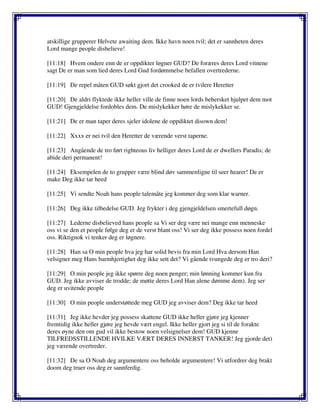 atskillige grupperer Helvete awaiting dem. Ikke havn noen tvil; det er sannheten deres
Lord mange people disbelieve!
[11:18] Hvem ondere enn de er oppdikter løgner GUD? De foræres deres Lord vitnene
sagt De er man som lied deres Lord Gud fordømmelse befallen overtrederne.
[11:19] De repel måten GUD søkt gjort det crooked de er tvilere Heretter
[11:20] De aldri flyktede ikke heller ville de finne noen lords behersket hjulpet dem mot
GUD! Gjengjeldelse fordobles dem. De mislykekker høre de mislykekker se.
[11:21] De er man taper deres sjeler idolene de oppdiktet disown dem!
[11:22] Xxxx er nei tvil den Heretter de værende verst taperne.
[11:23] Angående de tro ført righteous liv helliger deres Lord de er dwellers Paradis; de
abide deri permanent!
[11:24] Eksempelen de to grupper være blind døv sammenligne til seer hearer! De er
make Deg ikke tar heed
[11:25] Vi sendte Noah hans people talemåte jeg kommer deg som klar warner.
[11:26] Deg ikke tilbedelse GUD. Jeg frykter i deg gjengjeldelsen smertefull døgn.
[11:27] Lederne disbelieved hans people sa Vi ser deg være nei mange enn menneske
oss vi se den et people følge deg er de verst blant oss! Vi ser deg ikke possess noen fordel
oss. Riktignok vi tenker deg er løgnere.
[11:28] Han sa O min people hva jeg har solid bevis fra min Lord Hva dersom Han
velsigner meg Hans barmhjertighet deg ikke sett det? Vi gående tvungede deg er tro deri?
[11:29] O min people jeg ikke spørre deg noen penger; min lønning kommer kun fra
GUD. Jeg ikke avviser de trodde; de møtte deres Lord Han alene dømme dem). Jeg ser
deg er uvitende people
[11:30] O min people understøttede meg GUD jeg avviser dem? Deg ikke tar heed
[11:31] Jeg ikke hevder jeg possess skattene GUD ikke heller gjøre jeg kjenner
fremtidig ikke heller gjøre jeg hevde vært engel. Ikke heller gjort jeg si til de forakte
deres øyne den om gud vil ikke bestow noen velsignelser dem! GUD kjenne
TILFREDSSTILLENDE HVILKE VÆRT DERES INNERST TANKER! Jeg gjorde det)
jeg værende overtreder.
[11:32] De sa O Noah deg argumentere oss beholde argumentere! Vi utfordrer deg brakt
doom deg truer oss deg er sannferdig.
 