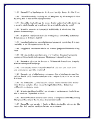 [11:33] Han sa GUD er Man bringer det deg dersom Han viljer deretter deg ikke flyktet.
[11:34] Tilogmed dersom jeg rådde deg min råd ikke gavnet deg det er om gud vil sende
deg astray. Han er deres Lord Ham deg returneres!
[11:35] De sier Han forarbeidet opp den historie deretter sagt jeg forarbeidet deretter jeg
er ansvarlig min forbrytelse jeg værende uskyldig av noen forbrytelse deg begått!
[11:36] Noah ikke inspirertes av deres people trodd hinsides de allerede tror! Ikke
bedrøves deres handlinger!
[11:37] Bygd arken våre vaktsom øyne våre inspirasjon ikke implore Meg på behalf av
de transgressed de destineres druknet!
[11:38] Mens han bygde arken nårsomhelst noe av hans people passerte ham de lo ham.
Han sa Deg le oss vi le deg nettopp som deg ler.
[11:39] Deg gjort det sikkert finne ute som lidt shameful gjengjeldelse incur everlasting
straff!
[11:40] Når våre dom kom atmosfæren kokt over vi sa Bære det par av hver vennlig
sammen med deres familie de fordømmes! Båret deg de tro kun ei få tro ham!
[11:41] Han sa kom igjen brett Inn det navn av GUD værende dets seile dets fortøyning.
Min Lord er Forgiver Barmhjertigst.
[11:42] Som det seilte dem inn vinket lik bakke Noah kalte hans sønn isolert O min
sønn kommer ri oss gjøre ikke er tvilerne!
[11:43] Han sa jeg tatt ly bakke beskyttet meg vannet. Han sa Intet beskyttet noen idag
gud dom; kun de verdig Hans barmhjertighet frelses.) bølgene bortsett dem han var blant
de druknet!
[11:44] Det proklamertes O jord svale deres vannet O himmel opphøre vannet deretter
stilnet dommen oppfyltes! Arken omsider hvile på bakkene Judea. Det deretter
proklamertes overtrederne forgår.
[11:45] Noah implored hans Lord Min Lord min sønn er medlem av min familie Deres
løfte er sannheten. Deg er visest av de vis.
[11:46] Han sa O Noah han ikke er av deres familie. Er unrighteous spørre Meg noe deg
ikke kjenner! Jeg opplyser deg for at ikke deg være de uvitende.
[11:47] Han sa Min Lord jeg søker ly Deg for at ikke jeg implore Deg igjen noe jeg ikke
kjenner. Deg tilgir meg hatt barmhjertighet meg jeg vært taperne!
 