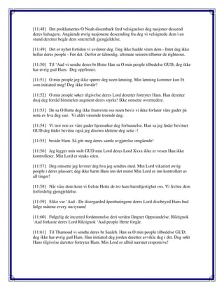 [11:48] Det proklamertes O Noah disembark fred velsignelser deg nasjoner descend
deres ledsagere. Angående øvrig nasjonene descending fra deg vi velsignede dem i en
stund deretter begår dem smertefull gjengjeldelse.
[11:49] Det er nyhet fortiden vi avslører deg. Deg ikke hadde viten dem - Intet deg ikke
heller deres people - Før det. Derfor er tålmodig. ultimate seieren tilhører de righteous.
[11:50] Til ‘Aad vi sendte deres br Hette Han sa O min people tilbedelse GUD; deg ikke
har øvrig gud Ham. Deg oppfinner.
[11:51] O min people jeg ikke spørre deg noen lønning. Min lønning kommer kun Et
som initiated meg! Deg ikke forstår?
[11:52] O min people søker tilgivelse deres Lord deretter fortryter Ham. Han deretter
dusj deg forråd himmelen augment deres styrke! Ikke omsette overtredere.
[11:53] De sa O Hette deg ikke framviste oss noen bevis vi ikke forlater våre guder på
nota av hva deg sier. Vi aldri værende troende deg.
[11:54] Vi tror noe av våre guder hjemsøker deg forbannelse. Han sa jeg føder bevitnet
GUD deg føder bevitne også jeg disown idolene deg sette -!
[11:55] beside Ham. Så gitt meg deres samle avgjørelse omgående!
[11:56] Jeg legger min stolt GUD min Lord deres Lord Xxxx ikke er vesen Han ikke
kontrollerer. Min Lord er straks stien.
[11:57] Deg omsette jeg leverer deg hva jeg sendtes med. Min Lord vikariert øvrig
people i deres plassert; deg ikke harm Ham inn det minst Min Lord er inn kontrollert av
all tinger!
[11:58] Når våre dom kom vi frelste Hette de tro ham barmhjertighet oss. Vi frelste dem
forferdelig gjengjeldelse.
[11:59] Slike var ‘Aad - De disregarded åpenbaringene deres Lord disobeyed Hans bud
følge måtene every sta tyrann!
[11:60] Følgelig de incurred fordømmelse deri verden Døgnet Oppstandelse. Riktignok
‘Aad forkaste deres Lord Riktignok ‘Aad people Hette forgår.
[11:61] Til Thamoud vi sendte deres br Saaleh. Han sa O min people tilbedelse GUD;
deg ikke har øvrig gud Ham. Han initiated deg jorden deretter avvikle deg i det. Deg søkt
Hans tilgivelse deretter fortryter Ham. Min Lord er alltid nærmet responsive!
 