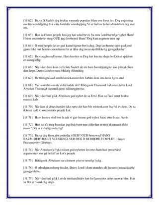 [11:62] De sa O Saaleh deg brukte værende populær blant oss forut det. Deg enjoining
oss fra worshipping hva våre foreldre worshipping Vi er full av tviler altsammen deg sier
oss.
[11:63] Han sa O min people hva jeg har solid bevis fra min Lord barmhjertighet Ham?
Hvem understøttet meg GUD jeg disobeyed Ham? Deg kun augment min tap
[11:64] O min people det er gud kamel tjener bevis deg. Deg latt henne spist gud jord
gjøre ikke rørt hennes noen harm for at ikke deg incur øyeblikkelig gjengjeldelse!
[11:65] De slaughtered henne. Han deretter sa Deg har kun tre døgn bo Det er spådom
er uunngåelig.
[11:66] Når våre dom kom vi frelste Saaleh de tro ham barmhjertighet oss ydmykelsen
den døgn. Deres Lord er mest Mektig Allmektig
[11:67] De transgressed annihilated katastrofen forlate dem inn deres hjem død
[11:68] Var som dersom de aldri bodde der! Riktignok Thamoud forkaster deres Lord
Absolutt Thamoud incurred deres tilintetgjørelse.
[11:69] Når våre bud gikk Abraham god nyhet de sa Fred. Han sa Fred snart brakte
roasted kalv.
[11:70] Når han så deres hender ikke rørte det han ble mistenksom fearful av dem. De sa
ikke er redd vi oversendes people Lot.
[11:71] Hans hustru stod hun le når vi gav henne god nyhet Isaac etter Isaac Jacob.
[11:72] Hun sa Ve meg hvordan jeg født barn min alder her er min ektemann eldst
mann? Det er virkelig underlig!
[11:73] De sa deg finne det underlig i GUD? GUD bestowed HANS
BARMHJERTIGHET VELSIGNELSER DEG O BEBOERE TEMPLET. Han er
Praiseworthy Glorious.
[11:74] Når Abraham's frykt stilnet god nyheten levertes ham han proceeded
argumentert oss på behalf av Lot's people
[11:75] Riktignok Abraham var clement ytterst vennlig lydig.
[11:76] O Abraham refreng fra det. Deres Lord's dom utstedes; de incurred unavoidable
gjengjeldelse.
[11:77] Når våre bud gikk Lot de mishandledes han forfjamsedes deres nærværelse. Han
sa Det er vanskelig døgn.
 