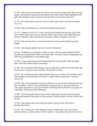 [11:78] Hans people kom farende; de vokste venne til deres syndig akter! Han sa O min
people værende purer deg dersom deg absorbere min døtre heller! Deg ærbødighet GUD;
gjøre ikke forfjamset meg min gjester! Har deg ikke man fornuftig mann deg?
[11:79] De sa Deg kjenner godt at vi har nei behøve deres døtre; deg kjenner nettopp
hva vi vil.
[11:80] Han sa Jeg Ønsker jeg var sterk nok hadde mektig allierte!
[11:81] (Englene) sa O Lot vi er deres Lord's bud de people ikke røre deg. Deg forlatt
deres familie natta la ikke noen av deg look tilbake deres hustru; hun fordømmes langs
med de fordømmes. Deres fastsette tid er morgenen. Ikke er morgenen snart nok"?
[11:82] Når våre dom kom vi omsette upside ned vi showered det hård devastating
klipper.
[11:83] slike klipper utpektes deres Lord streik overtrederne!
[11:84] Til Midyan vi sendte deres br Shu aib. Han sa O min people tilbedelse GUD;
deg ikke har øvrig gud Ham. Ikke snt når deg måler veid! Jeg ser deg er fremgangsrik jeg
frykter deg gjengjeldelsen overveldende døgn.
[11:85] O min people deg gitt full forhåndsregel full vekt equitably! Ikke snt people
deres retter ikke streifet jorden corruptingly!
[11:86] Hva Som Helst GUD forsørge i deg nei substans hvordan liten er lang bedre deg
dersom deg er virkelig troende. Jeg ikke er formynder over deg.
[11:87] De sa O Shu aib deres religion dikterer deg som vi forlater våre foreldre religion
måtte løpende våre forretninger noen måte vi velger? Sikkert deg kjennes i værende
clement vis.
[11:88] Han sa O min people hva jeg har solid bevis fra min Lord hva Han forsyner meg
flott velsignelse? Ikke er min ønske begå hva jeg enjoin deg fra. Jeg kun ønsker rette
som mange forurettelseer som jeg kunne Min veiledning bero totalt GUD; jeg legger min
stoler Ham. Til Ham jeg totalt forebringer.
[11:89] Og O min people ikke provosere deres opposisjon meg into incurring samme
katastrofene people Noah people av Hette people av Saaleh; people Lot ikke er altfor lang
fra deg!
[11:90] Deg implore deres Lord tilgivelse deretter fortryter Ham. Min Lord er
Barmhjertigst Slags.
[11:91] De sa O Shu aib vi ikke begriper mange av tingene deg si oss vi ser deg er
maktesløs blant oss. Dersom ikke var deres stamme vi stoned deg. Deg ikke har verdi oss.
 