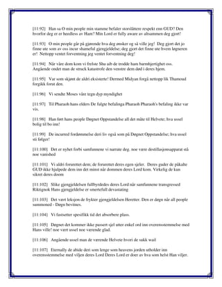 [11:92] Han sa O min people min stamme befaler storslåttere respekt enn GUD? Den
hvorfor deg er er heedless av Ham? Min Lord er fully aware av altsammen deg gjort!
[11:93] O min people går på gjørende hva deg ønsker og så ville jeg! Deg gjort det jo
finne ute som av oss incur shameful gjengjeldelse; deg gjort det finne ute hvem løgneren
er! Nettopp ventet forventning jeg ventet forventning deg!
[11:94] Når våre dom kom vi frelste Shu aib de trodde ham barmhjertighet oss.
Angående ondet man de struck katastrofe den venstre dem død i deres hjem.
[11:95] Var som skjønt de aldri eksisterte! Dermed Midyan forgå nettopp lik Thamoud
forgikk forut den.
[11:96] Vi sendte Moses våre tegn dyp myndighet
[11:97] Til Pharaoh hans elders De fulgte befalinga Pharaoh Pharaoh's befaling ikke var
vis.
[11:98] Han ført hans people Døgnet Oppstandelse all det måte til Helvete; hva ussel
bolig til bo inn!
[11:99] De incurred fordømmelse deri liv også som på Døgnet Oppstandelse; hva ussel
sti følger!
[11:100] Det er nyhet forbi samfunnene vi narrate deg. noe være destillasjonsapparat stå
noe vanished
[11:101] Vi aldri forurettet dem; de forurettet deres egen sjeler. Deres guder de påkalte
GUD ikke hjulpede dem inn det minst når dommen deres Lord kom. Virkelig de kun
sikret deres doom
[11:102] Slike gjengjeldelsen fullbyrdedes deres Lord når samfunnene transgressed
Riktignok Hans gjengjeldelse er smertefull devastating
[11:103] Det vært leksjon de frykter gjengjeldelsen Heretter. Den er døgn når all people
summoned - Døgn bevitnes.
[11:104] Vi fastsetter spesifikk tid det absorbere plass.
[11:105] Døgnet det kommer ikke passert sjel utter enkel ord inn overensstemmelse med
Hans ville! noe vært ussel noe værende glad.
[11:106] Angående ussel man de værende Helvete hvori de sukk wail
[11:107] Eternally de abide deri som lenge som heavens jorden utholder inn
overensstemmelse med viljen deres Lord Deres Lord er doer av hva som helst Han viljer.
 