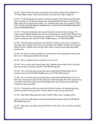 [2:142] Tåpene blant det people sagte gjorde de forandrer retninga deres Qiblah? Si,
"Til GUD tilhører østen vesten; Han rettleder hvem som helst viljer straight sti!
[2:143] Vi dermed gjorde deg upartisk samfunn deg tjent vitner blant det people budet
tjener vitne deg. Vi forandret retninga deres original Qiblah kun skjelne de deg hurtig
følger budet fra de omsette deres hæler. Var vanskelig prøve ikke de er guided av GUD!
GUD ALDRI LEGGER DERES TILBEDELSE avfall GUD ER MEDFØLENDE MOT
people BARMHJERTIGST.
[2:144] Vi ha det bra dreiende deres ansikt himmelen ettersøkt straks retninga)! Vi
straks overlater Qiblah behager deg. Fremover deg dreid deres ansikt Hellig Masjid. Hvor
som helst deg vært all av deg dreie deres ansikter det. De mottok forrig scripture kjenner
at det er sannheten deres Lord GUD ER ALDRI unaware AV NOE DE GJØRE.
[2:145] Tilogmed dersom deg framviser followers scripture every slags av mirakel de
ikke fulgte deres Qiblah. Ikke heller skal deg følger deres Qiblah. De gjør ikke tilogmed
fulgt hver others' Qiblah! Deg innvilger deres ønsker vitenen kommer deg deg tilhørt
overtrederne.
[2:146] De mottok scripture gjenkjenner sannheten her som de gjenkjenner deres egen
barn. noe av dem gjemt sannheten knowingly
[2:147] Det er sannheten deres Lord ikke havn noen tvil!
[2:148] Hver av deg valgt retninga følge; deg veddeløp rettmessighet! Hvor som helst
deg vært om gud vil summon deg alle. GUD ER Omnipotent
[2:149] Hvor som helst deg går deg dreid deres ansikt Salat) Hellig Masjid. Det er
sannheten deres Lord GUD ER ALDRI unaware AV NOE DEG all gjøre
[2:150] Hvor som helst deg går deg dreid deres ansikt Salat) Hellig Masjid; hvor som
helst deg vært deg dreie deres ansikter Salat) det. Dermed people ikke hatte skjenneri deg
overtrederne dem. Ikke fryktet dem fryktet Meg heller! Jeg ville deretter perfekt Min
velsignelser deg deg guided
[2:151] (Velsignelser) slike som sende bud fra deg til resitere våre åpenbaringer deg
purify deg underviser deg scripture visdom undervise deg hva deg aldri kjente!
[2:152] Deg husket Meg jeg husket deg er thankful Meg; ikke er unappreciative.
[2:153] O deg tror søkt hjelper steadfastness Kontakten Bønner (Salat)! GUD ER DE
BESTEMT persevere
[2:154] Ikke sagt av de drepes årsaken GUD De er død. De er alive ved deres Lord deg
ikke sanser!
 