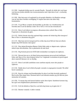 [11:108] Angående heldig man de værende Paradis. Eternally de abide deri som lenge
som heavens jorden utholder inn overensstemmelse med viljen deres Lord - everlasting
belønning.
[11:109] Ikke hatt noen tvil angående hva de people tilbedelse; de tilbedelse nettopp
som de fant deres foreldre worshipping Vi requite dem deres due deler fully
forminskelse.
[11:110] Vi gir Moses scripture det bestriddes og det ikke var i forutbestemte ord
forordne deres Lord de dømmes straks! De er full av tvilt om den mistenksom!
[11:111] Deres Lord sikkert recompense allesammen deres arbeid. Han er fully
Cognizant av altsammen de gjøre.
[11:112] Derfor fortsatt stien deg enjoined følge sammen de fortrøt deg ikke transgress!
Han er Seer av altsammen deg gjort!
[11:113] Ikke lean mot de transgressed for at ikke deg incur Helvete funn nei allierte
hjulpet deg GUD deretter slutt tapere!
[11:114] Deg iakttatt Kontakten Bønner (Salat) både ender av døgnet natta. righteous
arbeid wipe ond arbeidene. Det er påminnelse de tatte heed
[11:115] Deg bestemt persevere GUD aldri mislykekker recompense de righteous.
[11:116] Dersom kun noe av de blant forrig generasjonene possessed nok intelligens
forby ond! Kun ei få av dem fortjenet frelses oss! Angående overtrederne de preoccupied
deres materiell luksuser; de var skyldig.
[11:117] Deres Lord aldri annihilates noen samfunn unjustly mens dets people er
righteous.
[11:118] Hadde deres Lord willed all people værende et congregation troende)! De alltid
bestri (sannheten).
[11:119] Kun de velsigne med barmhjertighet fra deres Lord ikke bestridd sannheten)!
Det hvorfor Han skapes dem. Dommen deres Lord allerede utstedes jeg fylt Helvete jinns
mennesker all sammen.
[11:120] Vi narrate deg nok historie budene styrke deres hjerte. Sannheten kommer deg
her også som enlightenments påminnelser troende.
[11:121] Si til de disbelieve Gjort hva som helst deg kunne og så gjøre det vi!
[11:122] Deretter ventetid; vi altfor ventede.
 