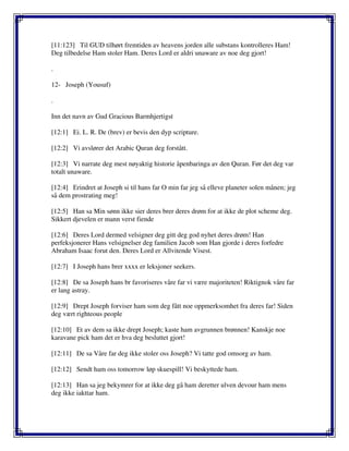 [11:123] Til GUD tilhørt fremtiden av heavens jorden alle substans kontrolleres Ham!
Deg tilbedelse Ham stoler Ham. Deres Lord er aldri unaware av noe deg gjort!
.
12- Joseph (Yousuf)
.
Inn det navn av Gud Gracious Barmhjertigst
[12:1] Ei. L. R. De (brev) er bevis den dyp scripture.
[12:2] Vi avslører det Arabic Quran deg forstått.
[12:3] Vi narrate deg mest nøyaktig historie åpenbaringa av den Quran. Før det deg var
totalt unaware.
[12:4] Erindret at Joseph si til hans far O min far jeg så elleve planeter solen månen; jeg
så dem prostrating meg!
[12:5] Han sa Min sønn ikke sier deres brer deres drøm for at ikke de plot scheme deg.
Sikkert djevelen er mann verst fiende
[12:6] Deres Lord dermed velsigner deg gitt deg god nyhet deres drøm! Han
perfeksjonerer Hans velsignelser deg familien Jacob som Han gjorde i deres forfedre
Abraham Isaac forut den. Deres Lord er Allvitende Visest.
[12:7] I Joseph hans brer xxxx er leksjoner seekers.
[12:8] De sa Joseph hans br favoriseres våre far vi være majoriteten! Riktignok våre far
er lang astray.
[12:9] Drept Joseph forviser ham som deg fått noe oppmerksomhet fra deres far! Siden
deg vært righteous people
[12:10] Et av dem sa ikke drept Joseph; kaste ham avgrunnen brønnen! Kanskje noe
karavane pick ham det er hva deg besluttet gjort!
[12:11] De sa Våre far deg ikke stoler oss Joseph? Vi tatte god omsorg av ham.
[12:12] Sendt ham oss tomorrow løp skuespill! Vi beskyttede ham.
[12:13] Han sa jeg bekymrer for at ikke deg gå ham deretter ulven devour ham mens
deg ikke iakttar ham.
 