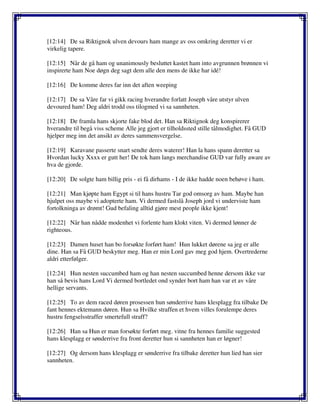 [12:14] De sa Riktignok ulven devours ham mange av oss omkring deretter vi er
virkelig tapere.
[12:15] Når de gå ham og unanimously besluttet kastet ham into avgrunnen brønnen vi
inspirerte ham Noe døgn deg sagt dem alle den mens de ikke har idé!
[12:16] De komme deres far inn det aften weeping
[12:17] De sa Våre far vi gikk racing hverandre forlatt Joseph våre utstyr ulven
devoured ham! Deg aldri trodd oss tilogmed vi sa sannheten.
[12:18] De framla hans skjorte fake blod det. Han sa Riktignok deg konspirerer
hverandre til begå viss scheme Alle jeg gjort er tilholdssted stille tålmodighet. Få GUD
hjelper meg inn det ansikt av deres sammensvergelse.
[12:19] Karavane passerte snart sendte deres waterer! Han la hans spann deretter sa
Hvordan lucky Xxxx er gutt her! De tok ham langs merchandise GUD var fully aware av
hva de gjorde.
[12:20] De solgte ham billig pris - ei få dirhams - I de ikke hadde noen behøve i ham.
[12:21] Man kjøpte ham Egypt si til hans hustru Tar god omsorg av ham. Maybe han
hjulpet oss maybe vi adopterte ham. Vi dermed fastslå Joseph jord vi underviste ham
fortolkninga av drømt! Gud befaling alltid gjøre mest people ikke kjent!
[12:22] Når han nådde modenhet vi forlente ham klokt viten. Vi dermed lønner de
righteous.
[12:23] Damen huset han bo forsøkte forført ham! Hun lukket dørene sa jeg er alle
dine. Han sa Få GUD beskytter meg. Han er min Lord gav meg god hjem. Overtrederne
aldri etterfølger.
[12:24] Hun nesten succumbed ham og han nesten succumbed henne dersom ikke var
han så bevis hans Lord Vi dermed bortledet ond synder bort ham han var et av våre
hellige servants.
[12:25] To av dem raced døren prosessen hun sønderrive hans klesplagg fra tilbake De
fant hennes ektemann døren. Hun sa Hvilke straffen et hvem villes forulempe deres
hustru fengselsstraffer smertefull straff?
[12:26] Han sa Hun er man forsøkte forført meg. vitne fra hennes familie suggested
hans klesplagg er sønderrive fra front deretter hun si sannheten han er løgner!
[12:27] Og dersom hans klesplagg er sønderrive fra tilbake deretter hun lied han sier
sannheten.
 