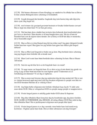 [12:28] Når hennes ektemann så hans klesplagg var sønderrive fra tilbake han sa Det er
kvinne scheme Riktignok deres scheming er formidabell.
[12:29] Joseph disregard den hendelse Angående deg (min hustru) deg søkt tilgivelse
deres synd. Deg begår feil.
[12:30] noe kvinner city gossiped guvernør hustruen er forsøke forført hennes servant!
Hun er dypt inn elsket ham! Vi ser hun går astray.
[12:31] Når hun høre deres sladder hun inviterte dem forberede dem komfortabel plass
gav hver av dem kniv! Hun deretter si til ham Inngått deres rom Når de så ham de
beundret ham som de skjærer deres hender. De sa Glory er GUD det ikke er menneske;
det er honorable engel!
[12:32] Hun sa Det er et deg blamed meg falt inn elsker med! Jeg gjøre riktignok forsøkt
forført ham han vegret! Han gjøre hva jeg befaler ham gjøre han sikkert gått fengsel
debased
[12:33] Han sa Min Lord fengselet er bedre enn gi dem. Deg bortleder deres scheming
meg jeg begjært dem forholde slik uvitende man!
[12:34] Hans Lord svarte hans bønn bortledet deres scheming fra ham. Han er Hearer
Allvitende
[12:35] Sent de sag det klar bevis at de fengslede ham i en stund!
[12:36] To unge menn var fengselet ham. Et av dem sa jeg så min drøm) jeg gjorde vin
øvrig sa jeg så bære brød min hode fra som fuglene spiste! Underrettet oss av
fortolkninga de drømmer! Vi ser deg er righteous.
[12:37] Han sa noen mat forsynes deg jeg underrettet deg det deg mottatt det! Det er noe
av vitenen bestowed oppå meg min Lord Jeg forsaken religionen av people som ikke tro
inn GUD betraktet Heretter de er virkelig tvilere!
[12:38] Jeg fulgte heller religionen min forfedre Abraham Isaac Jacob. Vi aldri sette
noen idoler GUD. Slike er velsignelsen GUD oss people mange people er unappreciative.
[12:39] O min fengsel parrer er atskillig guder bedre GUD alene Et Supreme
[12:40] Deg ikke tilbedelse Ham fornyelser deg ha forarbeidet opp, deg deres foreldre.
GUD ALDRI AUTORISERER slike IDOLER. all ruling tilhører GUD Han ruled at deg
ikke tilbedelse Ham! Det er perfeksjonert religionen mest people ikke kjent!
[12:41] O min fengsel parrer et av deg værende vinen butler hans lord stund øvrig
korsfestes - Fuglene spiste hans hode. Den avviklet substansen som deg forespør!
 