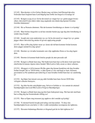[12:42] Han deretter si til et frelses Husket meg ved deres lord Dermed djevelen
forårsaket ham forglemt hans Lord følgelig han forble inn fengsel ei få mange år!
[12:43] Kongen sa jeg så syv fet ku devoured syv mager kyr syv grønn pigger hvete)
others shriveled O min elders råder meg angående min drømt deg kjenner hvordan
fortolket drømmene!
[12:44] De sa Nonsens drømmer. Når det kommer fortolkninga av drømt vi er kyndig!
[12:45] Man frelstes fengselet) sa nå han omsider husket jeg sagt deg dets fortolkning så
sender meg Joseph).
[12:46] Joseph min venn underretter oss syv fet ku devoured syv mager kyr syv grønn
pigger others shriveled Jeg ønsker til gå noe opplysning people
[12:47] Han sa Hva deg dyrker neste syv årene når tid høst kommer forlatt kornene
deres pigger unntatt hva deg spiser!
[12:48] Deretter syv år tørke kommede som vilje oppbruker fleste av hva deg lagret
dem.
[12:49] Deretter år kommet brakt lettelse people de atter pressede saft
[12:50] Kongen sa Brakt ham meg. Når budet kom ham han sa Gå deres lord spurt ham
etterforsket kvinnene skjærer deres hender! Min Lord er fully aware av deres schemes
[12:51] (Kongen) si (til kvinnene) Hvilke gjøre deg kjenne hendelsen når deg forsøkte
forført Joseph? De sa "GUD forby; vi ikke kjente av noe ond begå av ham. hustruen
guvernøren sa Nå sannheten prevailed Jeg er man forsøkte forført ham han var sannferdig
et!
[12:52] Jeg håper han innsett som jeg aldri forrådte ham hans fravær GUD ikke
velsigner schemes betrayers.
[12:53] Jeg ikke hevder uskyldighet meg. Selvet er forfekte av vise unntatt de attained
barmhjertighet min Lord Min Lord er Forgiver Barmhjertigst.
[12:54] Kongen sa Brakt ham meg jeg hire ham funksjonert meg. Når han tale med ham
han sa Idag deg har fremtredende stilling oss!
[12:55] Han sa Gjøre meg treasurer jeg oppleves deri område og kyndig!
[12:56] Vi dermed fastslå Joseph jord ruling som han ønsket. Vi dusj våre
barmhjertighet hvem som helst vi ville vi aldri mislykekker recompense de righteous.
[12:57] Dessuten belønninga Heretter er tilogmed god de tro ført righteous liv!
 