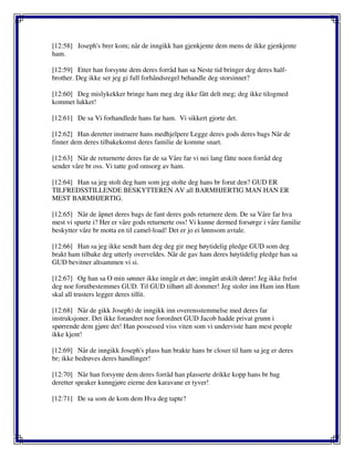 [12:58] Joseph's brer kom; når de inngikk han gjenkjente dem mens de ikke gjenkjente
ham.
[12:59] Etter han forsynte dem deres forråd han sa Neste tid bringer deg deres half-
brother. Deg ikke ser jeg gi full forhåndsregel behandle deg storsinnet?
[12:60] Deg mislykekker bringe ham meg deg ikke fått delt meg; deg ikke tilogmed
kommet lukket!
[12:61] De sa Vi forhandlede hans far ham. Vi sikkert gjorte det.
[12:62] Han deretter instruere hans medhjelpere Legge deres gods deres bags Når de
finner dem deres tilbakekomst deres familie de komme snart.
[12:63] Når de returnerte deres far de sa Våre far vi nei lang fåtte noen forråd deg
sender våre br oss. Vi tatte god omsorg av ham.
[12:64] Han sa jeg stolt deg ham som jeg stolte deg hans br forut den? GUD ER
TILFREDSSTILLENDE BESKYTTEREN AV all BARMHJERTIG MAN HAN ER
MEST BARMHJERTIG.
[12:65] Når de åpnet deres bags de fant deres gods returnere dem. De sa Våre far hva
mest vi spurte i? Her er våre gods returnerte oss! Vi kunne dermed forsørge i våre familie
beskytter våre br motta en til camel-load! Det er jo ei lønnsom avtale.
[12:66] Han sa jeg ikke sendt ham deg deg gir meg høytidelig pledge GUD som deg
brakt ham tilbake deg utterly overveldes. Når de gav ham deres høytidelig pledge han sa
GUD bevitner altsammen vi si.
[12:67] Og han sa O min sønner ikke inngår et dør; inngått atskilt dører! Jeg ikke frelst
deg noe forutbestemmes GUD. Til GUD tilhørt all dommer! Jeg stoler inn Ham inn Ham
skal all trusters legger deres tillit.
[12:68] Når de gikk Joseph) de inngikk inn overensstemmelse med deres far
instruksjoner. Det ikke forandret noe forordnet GUD Jacob hadde privat grunn i
spørrende dem gjøre det! Han possessed viss viten som vi underviste ham mest people
ikke kjent!
[12:69] Når de inngikk Joseph's plass han brakte hans br closer til ham sa jeg er deres
br; ikke bedrøves deres handlinger!
[12:70] Når han forsynte dem deres forråd han plasserte drikke kopp hans br bag
deretter speaker kunngjøre eierne den karavane er tyver!
[12:71] De sa som de kom dem Hva deg tapte?
 