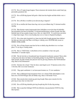 [12:72] De sa Vi tapte konge koppen. Noen returnerer det mottatt ekstra camel-load; jeg
personally garanterer det.
[12:73] De sa GUD deg kjenne full godt vi ikke kom her begått ond ikke heller vært vi
tyver!
[12:74] De sa Hvilke er straffen tyven dersom deg er løgnere?
[12:75] De sa straffen det finnes hans bag vært at tyven tilhører deg! Vi dermed straffer
skyldig
[12:76] Han deretter startet inspiserende deres beholdere ervervelse hans br beholder
han ekstraherte det hans br beholder! Vi dermed perfeksjonere scheme Joseph; han ikke
beholde hans br han ansøkte konge loven. Den var viljen GUD. Vi exalt hvem som helst
vi velger høyt ranger. Over every kyndig man xxxx er man er tilogmed kyndigere.
[12:77] De sa han stjal så gjorde br av hans inn det forbi Joseph gjemme hans følelser
inn ikke gav dem noen clue Han si (til Deg er virkelig verst. GUD ER fully aware av
DERES ANKLAGER.
[12:78] De sa O deg fornem man han far har er elderly deg absorbert et av oss hans
plass? Vi ser deg er vennlig mann.
[12:79] Han sa "GUD forby vi absorberte et hvis eiendelen vi fant våre gods.
Annerledes vi værende unjust.
[12:80] Når de fortvilet av forandrende hans forstand de konfererte sammen! Deres eldst
sa deg innse den deres far Gjøre tar høytidelig pledge fra deg GUD? Inn det forbi deg
tapte Joseph. Jeg ikke forlater den plassert min far gitt meg tillatelse eller GUD dømmer
meg; Han er best Dommeren!
[12:81] Gå deres far si ham! ‘Våre far deres sønn begår tyveri. Vi kjenner jo det er hva
vi bevitne. Det var uvente forekomst.
[12:82] ‘Deg spurt samfunnet vi var karavanen komme oss. Vi sier sannheten. '
[12:83] Han sa Riktignok deg konspirerer bære viss scheme Stille tålmodighet er min
bare utvei. Få GUD bringer dem all tilbake meg. Han er Allvitende Visest.
[12:84] Han omsette dem siende jeg grieving Joseph. Hans øyne omsette hvit fra
grieving så mye; han var truly trist!
[12:85] De sa GUD deg beholde grieving Joseph deg blir ill eller deg terning.
[12:86] Han sa jeg bare beklager GUD min dilemma sorg jeg kjenner GUD hva deg
ikke kjenner.
 