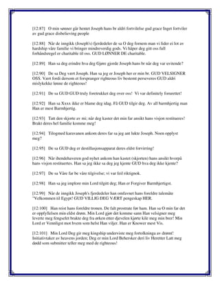 [12:87] O min sønner går hentet Joseph hans br aldri fortvilelse gud grace Inget fortviler
av gud grace disbelieving people
[12:88] Når de inngikk (Joseph's) fjerdedeler de sa O deg fornem man vi lider ei lot av
hardship våre familie vi bringer mindreverdig gods. Vi håper deg gitt oss full
forhåndsregel er charitable til oss. GUD LØNNER DE charitable.
[12:89] Han sa deg erindre hva deg Gjøre gjorde Joseph hans br når deg var uvitende?
[12:90] De sa Deg vært Joseph. Han sa jeg er Joseph her er min br. GUD VELSIGNER
OSS. Vært fordi dersom et forspranger righteous liv bestemt perseveres GUD aldri
mislykekke lønne de righteous!
[12:91] De sa GUD GUD truly foretrukket deg over oss! Vi var definitely forurettet!
[12:92] Han sa Xxxx ikke er blame deg idag. Få GUD tilgir deg. Av all barmhjertig man
Han er mest Barmhjertig.
[12:93] Tatt den skjorte av mi; når deg kaster det min far ansikt hans visjon restitueres!
Brakt deres hel familie komme meg!
[12:94] Tilogmed karavanen ankom deres far sa jeg ant lukte Joseph. Noen opplyst
meg?
[12:95] De sa GUD deg er destillasjonsapparat deres eldst forvirring!
[12:96] Når ihendehaveren god nyhet ankom han kastet (skjorten) hans ansikt hvorpå
hans visjon restituertes. Han sa jeg ikke sa deg jeg kjente GUD hva deg ikke kjente?
[12:97] De sa Våre far be våre tilgivelse; vi var feil riktignok.
[12:98] Han sa jeg implore min Lord tilgitt deg; Han er Forgiver Barmhjertigst.
[12:99] Når de inngikk Joseph's fjerdedeler han omfavnet hans foreldre talemåte
"Velkommen til Egypt! GUD VILLIG DEG VÆRT pengeskap HER.
[12:100] Han reist hans foreldre tronen. De falt prostrate før ham. Han sa O min far det
er oppfyllelsen min eldst drøm. Min Lord gjør det komme sann Han velsigner meg
leverte meg fengselet brakte deg fra ørken etter djevelen kjørte kile meg min brer! Min
Lord er Vennligst mot hvem som helst Han viljer. Han er Knower mest Vis.
[12:101] Min Lord Deg gir meg kingship underviste meg fortolkninga av drømt!
Initiativtaker av heavens jorden; Deg er min Lord Behersker deri liv Heretter Latt meg
dødd som submitter teller meg med de righteous!
 