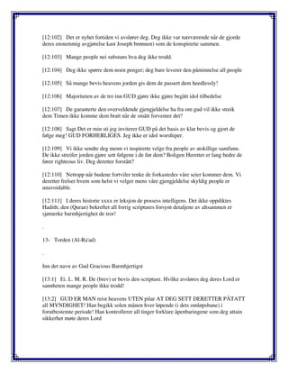 [12:102] Det er nyhet fortiden vi avslører deg. Deg ikke var nærværende når de gjorde
deres enstemmig avgjørelse kast Joseph brønnen) som de konspirerte sammen.
[12:103] Mange people nei substans hva deg ikke trodd.
[12:104] Deg ikke spørre dem noen penger; deg bare leverer den påminnelse all people
[12:105] Så mange bevis heavens jorden gis dem de passert dem heedlessly!
[12:106] Majoriteten av de tro inn GUD gjøre ikke gjøre begått idol tilbedelse
[12:107] De garanterte den overveldende gjengjeldelse ha fra om gud vil ikke streik
dem Timen ikke komme dem bratt når de smått forventer det?
[12:108] Sagt Det er min sti jeg inviterer GUD på det basis av klar bevis og gjort de
følge meg! GUD FORHERLIGES. Jeg ikke er idol worshiper.
[12:109] Vi ikke sendte deg menn vi inspirerte velge fra people av atskillige samfunn.
De ikke streifer jorden gjøre sett følgene i de før dem? Boligen Heretter er lang bedre de
fører righteous liv. Deg deretter forstått?
[12:110] Nettopp når budene fortviler tenke de forkastedes våre seier kommer dem. Vi
deretter frelser hvem som helst vi velger mens våre gjengjeldelse skyldig people er
unavoidable.
[12:111] I deres historie xxxx er leksjon de possess intelligens. Det ikke oppdiktes
Hadith; den (Quran) bekreftet all forrig scriptures forsynt detaljene av altsammen er
sjømerke barmhjertighet de tror!
.
13- Torden (Al-Ra'ad)
.
Inn det navn av Gud Gracious Barmhjertigst
[13:1] Ei. L. M. R. De (brev) er bevis den scripture. Hvilke avsløres deg deres Lord er
sannheten mange people ikke trodd!
[13:2] GUD ER MAN reist heavens UTEN pilar AT DEG SETT DERETTER PÅTATT
all MYNDIGHET! Han begikk solen månen hver løpende (i dets omløpsbane) i
forutbestemte periode! Han kontrollerer all tinger forklare åpenbaringene som deg attain
sikkerhet møte deres Lord
 