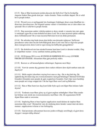 [13:3] Han er Man konstruerte jorden plasserte det fjell elver! Og fra forskjellig
slagsene frukter Han gjorde dem par - males females. Natta overhaler døgnet. De er solid
bevis people tenker.
[13:4] På jord xxxx er nærliggende lots framlegger frukthager druer crops håndflate tre -
dioecious non-dioecious. De irrigated samme vannet vi foretrekker noe av dem others inn
spisende! De er solid bevis people forstår.
[13:5] Deg noensinne undrer virkelig underet er deres siende vi omsette into støv gjøre
vi omskapes igjen De er man disbelieved deres Lord De er man incurred sjaklet omkring
deres forbindelsesrør! De er man incurred Helveten hvori de abide permanent.
[13:6] De utfordrer deg brakt doom dem heller enn dreiende righteous! Sufficient
presedenser settes dem inn det forbi Riktignok deres Lord være full av tilgivelse people
deres transgressions deres Lord er også streng inn fullbyrdet gjengjeldelse!
[13:7] De disbelieved sier kun mirakel komme ham hans Lord (vi deretter trodde.) Deg
er simpelthen warner - every samfunn mottar guiding lærer.
[13:8] GUD kjenne HVA every KVINNELIG BJØRNER HVA every LIVMOR
FRIGIR GEVINSTER. Altsammen Han gjør perfectly måles.
[13:9] Knower av all hemmeligheter erklæringer; Supreme mest Høyt.
[13:10] Vært de samme deg gjemmer deres tanker erklærer dem skjult mørken natta akt
dagslyset!
[13:11] Shifts engler) absorbere staying hver man av deg - De er deg bak deg. De
opphold deg bevoktet deg inn overensstemmelse med gud befalinger! Dermed GUD ikke
forandrer tilstanden noen people de gjør avgjørelsen forandret. Gud viljer noen hardship
noen people nei tvinge stoppet det. I de har inget Ham som Lord og Beherske
[13:12] Han er Man framviser deg lynet kilde frykt også som håpet Han initiates ladet
skyene!
[13:13] Tordenen roser Hans glory og så gjort englene ærbødighet i Ham! Han sender
lyn boltene som streik inn overensstemmelse med Hans ville. De argumentere GUD
skjønt Hans makt er awesome.
[13:14] Imploring Ham er bare legitim supplication stund idolene de implore Ham
noensinne ikke svart! Dermed de være de strekning deres hender vannet intet når deres
munner. supplications tvilerne er inn forfengelig
[13:15] Gud prostrates allesammen heavens jorden willingly unwillingly så gjort deres
skygger i morgen tidlig aftnene!
 