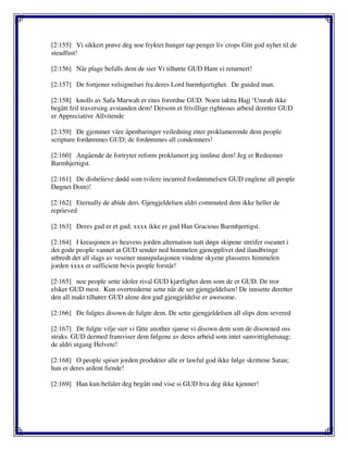 [2:155] Vi sikkert prøve deg noe fryktet hunger tap penger liv crops Gitt god nyhet til de
steadfast!
[2:156] Når plage befalls dem de sier Vi tilhørte GUD Ham vi returnert!
[2:157] De fortjener velsignelser fra deres Lord barmhjertighet. De guided man.
[2:158] knolls av Safa Marwah er rites forordne GUD. Noen iaktta Hajj ‘Umrah ikke
begått feil traversing avstanden dem! Dersom et frivillige righteous arbeid deretter GUD
er Appreciative Allvitende
[2:159] De gjemmer våre åpenbaringer veiledning etter proklamerende dem people
scripture fordømmes GUD; de fordømmes all condemners!
[2:160] Angående de fortryter reform proklamert jeg innløse dem! Jeg er Redeemer
Barmhjertigst.
[2:161] De disbelieve dødd som tvilere incurred fordømmelsen GUD englene all people
Døgnet Dom)!
[2:162] Eternally de abide deri. Gjengjeldelsen aldri commuted dem ikke heller de
reprieved
[2:163] Deres gud er et gud; xxxx ikke er gud Han Gracious Barmhjertigst.
[2:164] I kreasjonen av heavens jorden alternation natt døgn skipene streifer oseanet i
det gode people vannet at GUD sender ned himmelen gjenopplivet død ilandbringe
utbredt det all slags av vesener manipulasjonen vindene skyene plasseres himmelen
jorden xxxx er sufficient bevis people forstår!
[2:165] noe people sette idoler rival GUD kjærlighet dem som de er GUD. De tror
elsker GUD mest. Kun overtrederne sette når de ser gjengjeldelsen! De innsette deretter
den all makt tilhører GUD alene den gud gjengjeldelse er awesome.
[2:166] De fulgtes disown de fulgte dem. De sette gjengjeldelsen all slips dem severed
[2:167] De fulgte vilje sier vi fåtte another sjanse vi disown dem som de disowned oss
straks. GUD dermed framviser dem følgene av deres arbeid som intet samvittighetsnag;
de aldri utgang Helvete!
[2:168] O people spiser jorden produkter alle er lawful god ikke følge skrittene Satan;
han er deres ardent fiende!
[2:169] Han kun befaler deg begått ond vise si GUD hva deg ikke kjenner!
 
