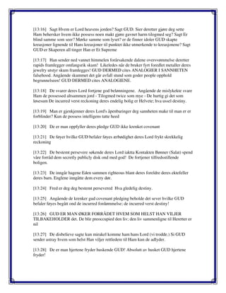 [13:16] Sagt Hvem er Lord heavens jorden? Sagt GUD. Sier deretter gjøre deg sette
Ham behersker hvem ikke possess noen makt gjøre gavnet harm tilogmed seg? Sagt Er
blind samme som seer? Mørke samme som lyset? er de finner idoler GUD skapte
kreasjoner lignende til Hans kreasjoner til punktet ikke utmerkende to kreasjonene? Sagt
GUD er Skaperen all tinger Han er Et Supreme
[13:17] Han sender ned vannet himmelen forårsakende dalene oversvømmelse deretter
rapids framlegger omfangsrik skum! Likeledes når de bruker fyrt foredlet metaller deres
jewelry utstyr skum framlegges! GUD DERMED cites ANALOGIER I SANNHETEN
falsehood. Angående skummet det går avfall stund som goder people opphold
begrunnelseen! GUD DERMED cites ANALOGIENE.
[13:18] De svarer deres Lord fortjene god belønningene. Angående de mislykekte svare
Ham de possessed altsammen jord - Tilogmed twice som mye - De hurtig gi det som
løsesum De incurred verst reckoning deres endelig bolig er Helvete; hva ussel destiny.
[13:19] Man er gjenkjenner deres Lord's åpenbaringer deg sannheten make til man er er
forblinder? Kun de possess intelligens tatte heed
[13:20] De er man oppfyller deres pledge GUD ikke krenket covenant
[13:21] De føyer hvilke GUD befaler føyes ærbødighet deres Lord frykt skrekkelig
reckoning
[13:22] De bestemt persevere søkende deres Lord iaktta Kontakten Bønner (Salat) spend
våre forråd dem secretly publicly disk ond med god! De fortjener tilfredsstillende
boligen.
[13:23] De inngår hagene Eden sammen righteous blant deres foreldre deres ektefeller
deres barn. Englene inngåtte dem every dør.
[13:24] Fred er deg deg bestemt persevered Hva gledelig destiny.
[13:25] Angående de krenker gud covenant pledging beholde det sever hvilke GUD
befaler føyes begått ond de incurred fordømmelse; de incurred verst destiny!
[13:26] GUD ER MAN ØKER FORRÅDET HVEM SOM HELST HAN VILJER
TILBAKEHOLDER det. De blir preoccupied den liv; den liv sammenligne til Heretter er
nil
[13:27] De disbelieve sagte kun mirakel komme ham hans Lord (vi trodde.) Si GUD
sender astray hvem som helst Han viljer rettledere til Ham kun de adlyder.
[13:28] De er man hjertene fryder huskende GUD! Absolutt av husket GUD hjertene
fryder!
 