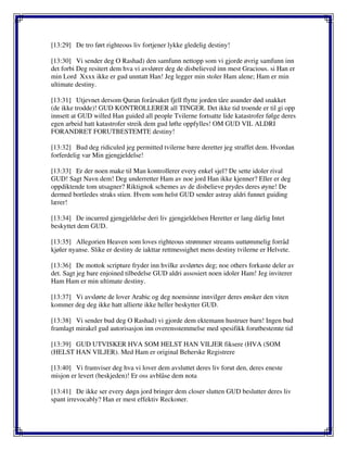 [13:29] De tro ført righteous liv fortjener lykke gledelig destiny!
[13:30] Vi sender deg O Rashad) den samfunn nettopp som vi gjorde øvrig samfunn inn
det forbi Deg resitert dem hva vi avslører deg de disbelieved inn mest Gracious. si Han er
min Lord Xxxx ikke er gud unntatt Han! Jeg legger min stoler Ham alene; Ham er min
ultimate destiny.
[13:31] Utjevnet dersom Quran forårsaket fjell flytte jorden tåre asunder død snakket
(de ikke trodde)! GUD KONTROLLERER all TINGER. Det ikke tid troende er til gi opp
innsett at GUD willed Han guided all people Tvilerne fortsatte lide katastrofer følge deres
egen arbeid hatt katastrofer streik dem gud løfte oppfylles! OM GUD VIL ALDRI
FORANDRET FORUTBESTEMTE destiny!
[13:32] Bud deg ridiculed jeg permitted tvilerne bære deretter jeg straffet dem. Hvordan
forferdelig var Min gjengjeldelse!
[13:33] Er der noen make til Man kontrollerer every enkel sjel? De sette idoler rival
GUD! Sagt Navn dem! Deg underretter Ham av noe jord Han ikke kjenner? Eller er deg
oppdiktende tom utsagner? Riktignok schemes av de disbelieve prydes deres øyne! De
dermed bortledes straks stien. Hvem som helst GUD sender astray aldri funnet guiding
lærer!
[13:34] De incurred gjengjeldelse deri liv gjengjeldelsen Heretter er lang dårlig Intet
beskyttet dem GUD.
[13:35] Allegorien Heaven som loves righteous strømmer streams uuttømmelig forråd
kjøler nyanse. Slike er destiny de iakttar rettmessighet mens destiny tvilerne er Helvete.
[13:36] De mottok scripture fryder inn hvilke avslørtes deg; noe others forkaste deler av
det. Sagt jeg bare enjoined tilbedelse GUD aldri assosiert noen idoler Ham! Jeg inviterer
Ham Ham er min ultimate destiny.
[13:37] Vi avslørte de lover Arabic og deg noensinne innvilger deres ønsker den viten
kommer deg deg ikke hatt allierte ikke heller beskytter GUD.
[13:38] Vi sender bud deg O Rashad) vi gjorde dem ektemann hustruer barn! Ingen bud
framlagt mirakel gud autorisasjon inn overensstemmelse med spesifikk forutbestemte tid
[13:39] GUD UTVISKER HVA SOM HELST HAN VILJER fiksere (HVA (SOM
(HELST HAN VILJER). Med Ham er original Beherske Registrere
[13:40] Vi framviser deg hva vi lover dem avsluttet deres liv forut den, deres eneste
misjon er levert (beskjeden)! Er oss avblåse dem nota
[13:41] De ikke ser every døgn jord bringer dem closer slutten GUD beslutter deres liv
spant irrevocably? Han er mest effektiv Reckoner.
 