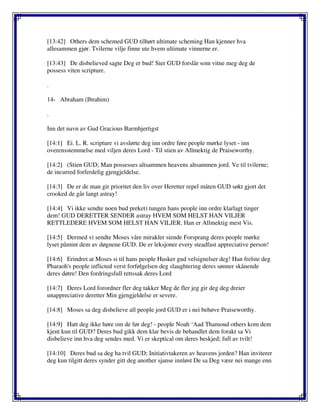 [13:42] Others dem schemed GUD tilhørt ultimate scheming Han kjenner hva
allesammen gjør. Tvilerne vilje finne ute hvem ultimate vinnerne er.
[13:43] De disbelieved sagte Deg er bud! Sier GUD forslår som vitne meg deg de
possess viten scripture.
.
14- Abraham (Ibrahim)
.
Inn det navn av Gud Gracious Barmhjertigst
[14:1] Ei. L. R. scripture vi avslørte deg inn ordre føre people mørke lyset - inn
overensstemmelse med viljen deres Lord - Til stien av Allmektig de Praiseworthy.
[14:2] (Stien GUD; Man possesses altsammen heavens altsammen jord. Ve til tvilerne;
de incurred forferdelig gjengjeldelse.
[14:3] De er de man gir prioritet den liv over Heretter repel måten GUD søkt gjort det
crooked de går langt astray!
[14:4] Vi ikke sendte noen bud preket) tungen hans people inn ordre klarlagt tinger
dem! GUD DERETTER SENDER astray HVEM SOM HELST HAN VILJER
RETTLEDERE HVEM SOM HELST HAN VILJER. Han er Allmektig mest Vis.
[14:5] Dermed vi sendte Moses våre mirakler siende Forsprang deres people mørke
lyset påmint dem av døgnene GUD. De er leksjoner every steadfast appreciative person!
[14:6] Erindret at Moses si til hans people Husker gud velsignelser deg! Han frelste deg
Pharaoh's people inflicted verst forfølgelsen deg slaughtering deres sønner skånende
deres døtre! Den fordringsfull rettssak deres Lord
[14:7] Deres Lord forordner fler deg takker Meg de fler jeg gir deg deg dreier
unappreciative deretter Min gjengjeldelse er severe.
[14:8] Moses sa deg disbelieve all people jord GUD er i nei behøve Praiseworthy.
[14:9] Hatt deg ikke høre om de før deg! - people Noah ‘Aad Thamoud others kom dem
kjent kun til GUD? Deres bud gikk dem klar bevis de behandlet dem forakt sa Vi
disbelieve inn hva deg sendes med. Vi er skeptical om deres beskjed; full av tvilt!
[14:10] Deres bud sa deg ha tvil GUD; Initiativtakeren av heavens jorden? Han inviterer
deg kun tilgitt deres synder gitt deg another sjanse innløst De sa Deg være nei mange enn
 