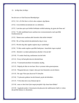 15- Al-Hijr Dal (Al-Hijr)
.
Inn det navn av Gud Gracious Barmhjertigst
[15:1] Ei. L. R. De (brev) er bevis den scripture; dyp Quran.
[15:2] Jo de disbelieved ønskede de var submitters.
[15:3] Latt dem spist nytt forblitt forblindet wishful tenkning; de gjorte det finne ute!
[15:4] Vi aldri annihilated noen samfunn inn overensstemmelse med spesifikk
forutbestemte tid
[15:5] Slutten noen samfunn aldri fremskris ikke heller forhalet!
[15:6] De sa O deg mottok den påminnelse deg er crazy
[15:7] Hvorfor deg ikke oppdra englene deg er sannferdig?
[15:8] Vi ikke sender englene spesifikk funksjoner. Annerledes ingen respited
[15:9] Absolutt vi avslører påminnelsen absolutt vi bevart det!
[15:10] Vi sender (bud) deg samfunnene inn det forbi
[15:11] Every tid bud gikk dem de ridiculed ham.
[15:12] Vi dermed kontrollerer forstandene skyldig.
[15:13] Følgelig de ikke tro inn ham. Det er systemet siden generasjonene.
[15:14] Tilogmed dersom vi åpnet i dem port into himmelen som de klatrer;
[15:15] De sagte Våre øyne deceived Vi fortryllet
[15:16] Vi plasserte galakser inn det himmel, pryde det beholders.
[15:17] Vi bevoktet det every forkaste djevel.
[15:18] noen av dem lister lytte meget prosjektil vilje chase ham tilbake!
[15:19] Angående jorden vi konstruerte det plasserte det stabilisatorer (fjell) vi vokste
det perfekt balanse av altsammen.
 