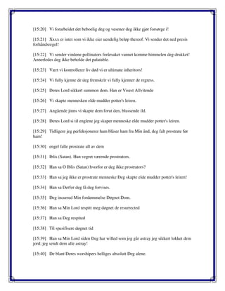 [15:20] Vi forarbeidet det beboelig deg og vesener deg ikke gjør forsørge i!
[15:21] Xxxx er intet som vi ikke eier uendelig beløp thereof. Vi sender det ned presis
forhåndsregel!
[15:22] Vi sender vindene pollinators forårsaket vannet komme himmelen deg drukket!
Annerledes deg ikke beholde det palatable.
[15:23] Vært vi kontrollerer liv død vi er ultimate inheritors!
[15:24] Vi fully kjenne de deg fremskrir vi fully kjenner de regress.
[15:25] Deres Lord sikkert summon dem. Han er Visest Allvitende
[15:26] Vi skapte mennesken elde mudder potter's leiren.
[15:27] Angående jinns vi skapte dem forut den, blussende ild.
[15:28] Deres Lord si til englene jeg skaper menneske elde mudder potter's leiren.
[15:29] Tidligere jeg perfeksjonerer ham blåser ham fra Min ånd, deg falt prostrate før
ham!
[15:30] engel falle prostrate all av dem
[15:31] Iblis (Satan). Han vegret værende prostrators.
[15:32] Han sa O Iblis (Satan) hvorfor er deg ikke prostrators?
[15:33] Han sa jeg ikke er prostrate menneske Deg skapte elde mudder potter's leiren!
[15:34] Han sa Derfor deg få deg forvises.
[15:35] Deg incurred Min fordømmelse Døgnet Dom.
[15:36] Han sa Min Lord respitt meg døgnet de resurrected
[15:37] Han sa Deg respited
[15:38] Til spesifisere døgnet tid
[15:39] Han sa Min Lord siden Deg har willed som jeg går astray jeg sikkert lokket dem
jord; jeg sendt dem alle astray!
[15:40] De blant Deres worshipers helliges absolutt Deg alene.
 