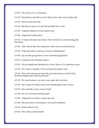 [15:41] Han sa Det er lov er ukrenkelig.
[15:42] Deg ikke har makt Min servants! Deg kun har makt strayers følger deg!
[15:43] Helvete awaits dem alle.
[15:44] Det hatt syv porter. hver port fått spesifikk dele av dem.
[15:45] Angående righteous de nytte hagene fjære
[15:46] Inngått deri fredelig sikret!
[15:47] Vi fjerner all sjalusi deres hjerter. Slik et familie de værende nærliggende
furnishings.
[15:48] Aldri ville de lider noen tretthet deri; aldri ville de evicted therefrom
[15:49] Underrettet Min servants jeg er Forgiver Barmhjertigst!
[15:50] Og som Min gjengjeldelse er mest smertefull gjengjeldelse.
[15:51] Underretter dem Abraham's gjester.
[15:52] Når de inngikk hans fjerdedeler de sa Fred. Han sa Vi er engstelig om deg.
[15:53] De sa ikke er engstelig. Vi har god nyhet deg opplyse sønn.
[15:54] Han sa Hvordan deg gitt meg slike god nyhet når jeg er så eldst? Deg
destillasjonsapparat gitt meg den god nyhet?
[15:55] De sa god nyheten vi gir deg er sann; gjøre ikke fortvilelse.
[15:56] Han sa Inget fortvilelser hans Lord's barmhjertighet unntar strayers.
[15:57] Han sa Hvilke er deres misjon O bud?
[15:58] De sa Vi oversendes skyldig people
[15:59] Angående Lot's familie vi frelste dem alle.
[15:60] Ikke hans hustru; hun destineres vært med de dødsdømt!
[15:61] Budene gikk Lot's by.
[15:62] Han sa Deg er ukjent people
 