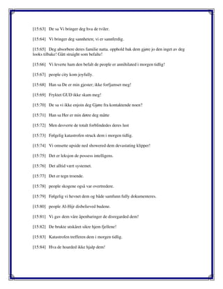 [15:63] De sa Vi bringer deg hva de tviler.
[15:64] Vi bringer deg sannheten; vi er sannferdig.
[15:65] Deg absorbere deres familie natta. opphold bak dem gjøre jo den inget av deg
looks tilbake! Gått straight som befalte!
[15:66] Vi leverte ham den befalt de people er annihilated i morgen tidlig!
[15:67] people city kom joyfully.
[15:68] Han sa De er min gjester; ikke forfjamset meg!
[15:69] Fryktet GUD ikke skam meg!
[15:70] De sa vi ikke enjoin deg Gjøre fra kontaktende noen?
[15:71] Han sa Her er min døtre deg måtte
[15:72] Men desverre de totalt forblindedes deres lust
[15:73] Følgelig katastrofen struck dem i morgen tidlig.
[15:74] Vi omsette upside ned showered dem devastating klipper!
[15:75] Det er leksjon de possess intelligens.
[15:76] Det alltid vært systemet.
[15:77] Det er tegn troende.
[15:78] people skogene også var overtredere.
[15:79] Følgelig vi hevnet dem og både samfunn fully dokumenteres.
[15:80] people Al-Hijr disbelieved budene.
[15:81] Vi gav dem våre åpenbaringer de disregarded dem!
[15:82] De brukte utskåret sikre hjem fjellene!
[15:83] Katastrofen trefferen dem i morgen tidlig.
[15:84] Hva de hoarded ikke hjalp dem!
 