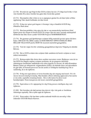 [2:170] Hvornår de sagt Fulgt hvilke GUD avsløres her de si Vi følge kun hvilke vi fant
våre foreldre Hva deres foreldre har gjøre ikke forstå ikke guided
[2:171] Eksempelen slike tvilere er at av papegøyer gjentar hva de høre lyder avblåse
oppfatning! Døv dumb forblindet; de ikke forstå
[2:172] O deg tror spiser god tingene vi forsørge i deg er thankful til GUD deg
tilbedelse Ham alene.
[2:173] Han kun prohibits i deg spise dyr dør av seg menneskelig interferens) blod
kjøttet griser dyr tilegne til frasett GUD. Et tvinges spist de) uten værende ondskapsfull
deliberate han ikke incurs syndet! GUD ER Forgiver BARMHJERTIGST.
[2:174] De gjemmer gud åpenbaringer scripture billig materiell gevinst spiser ild deres
buker. OM GUD VIL IKKE snakke til DEM DØGNET OPPSTANDELSE IKKE
HELLER VILLE HAN purify DEM! De incurred smertefull gjengjeldelse.
[2:175] Vært de valgte forville veiledning gjengjeldelsen tilgivelse! Følgelig de utholdte
Helvete.
[2:176] Det er GUD avslører den scripture føde sannheten de bestrir scripture er mest
ardent motstandere.
[2:177] Rettmessighet ikke dreier deres ansikter mot østen vesten. Righteous være de tro
inn GUD Sist Døgnet englene scripture profetene; de gir pengeren cheerfully
slektningene foreldreløse nødlidende reise alien tiggerne fri slavene; de iaktta Kontakten
Bønner (Salat) gir obligatorisk velgjørenheten (Zakat;) de beholde deres ord nårsomhelst
de gjør løfte; de bestemt persevere inn det ansikt av forfølgelse hardship krig! De er
sannferdig; de er de righteous.
[2:178] O deg tror equivalence er loven forordne deg når omgang med mord - Fri i fri
slaven slaven kvinnelig kvinnelig. Man benådes offeret slektning appreciative besvarelse
er inn ordre, equitable erstatning betales. Det er alleviation fra deres Lord
barmhjertighet. Noen transgresses det incurs smertefull gjengjeldelse.
[2:179] Equivalence er liv oppsparing lov deg O deg possess intelligens deg vært
righteous.
[2:180] Det forordnes når død nærmer deg skrevet vilje i det gode av foreldrene
slektninger equitably. Det er plikt oppå de righteous.
[2:181] Noen endrer vilje han høre synden endrende befalls de ansvarlig i slike
endrende! GUD ER Hearer Knower.
 