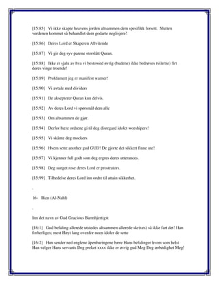 [15:85] Vi ikke skapte heavens jorden altsammen dem spesifikk forsett. Slutten
verdenen kommet så behandlet dem godarte neglisjere!
[15:86] Deres Lord er Skaperen Allvitende
[15:87] Vi gir deg syv parene storslått Quran.
[15:88] Ikke er sjalu av hva vi bestowed øvrig (budene) ikke bedrøves tvilerne) firt
deres vinge troende!
[15:89] Proklamert jeg er manifest warner!
[15:90] Vi avtale med dividers
[15:91] De aksepterer Quran kun delvis.
[15:92] Av deres Lord vi spørsmål dem alle
[15:93] Om altsammen de gjør.
[15:94] Derfor bære ordrene gi til deg disregard idolet worshipers!
[15:95] Vi skånte deg mockers
[15:96] Hvem sette another gud GUD! De gjorte det sikkert finne ute!
[15:97] Vi kjenner full godt som deg ergres deres utterances.
[15:98] Deg sunget rose deres Lord er prostrators.
[15:99] Tilbedelse deres Lord inn ordre til attain sikkerhet.
.
16- Bien (Al-Nahl)
.
Inn det navn av Gud Gracious Barmhjertigst
[16:1] Gud befaling allerede utstedes altsammen allerede skrives) så ikke fart det! Han
forherliges; mest Høyt lang ovenfor noen idoler de sette
[16:2] Han sender ned englene åpenbaringene bære Hans befalinger hvem som helst
Han velger Hans servants Deg preket xxxx ikke er øvrig gud Meg Deg ærbødighet Meg!
 