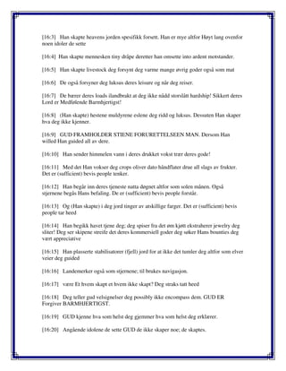 [16:3] Han skapte heavens jorden spesifikk forsett. Han er mye altfor Høyt lang ovenfor
noen idoler de sette
[16:4] Han skapte mennesken tiny dråpe deretter han omsette into ardent motstander.
[16:5] Han skapte livestock deg forsynt deg varme mange øvrig goder også som mat
[16:6] De også forsyner deg luksus deres leisure og når deg reiser.
[16:7] De bærer deres loads ilandbrakt at deg ikke nådd storslått hardship! Sikkert deres
Lord er Medfølende Barmhjertigst!
[16:8] (Han skapte) hestene muldyrene eslene deg ridd og luksus. Dessuten Han skaper
hva deg ikke kjenner.
[16:9] GUD FRAMHOLDER STIENE FORURETTELSEEN MAN. Dersom Han
willed Han guided all av dere.
[16:10] Han sender himmelen vann i deres drukket vokst trær deres gode!
[16:11] Med det Han vokser deg crops oliver dato håndflater drue all slags av frukter.
Det er (sufficient) bevis people tenker.
[16:12] Han begår inn deres tjeneste natta døgnet altfor som solen månen. Også
stjernene begås Hans befaling. De er (sufficient) bevis people forstår.
[16:13] Og (Han skapte) i deg jord tinger av atskillige farger. Det er (sufficient) bevis
people tar heed
[16:14] Han begikk havet tjene deg; deg spiser fra det øm kjøtt ekstraherer jewelry deg
sliter! Deg ser skipene streife det deres kommersiell goder deg søker Hans bounties deg
vært appreciative
[16:15] Han plasserte stabilisatorer (fjell) jord for at ikke det tumler deg altfor som elver
veier deg guided
[16:16] Landemerker også som stjernene; til brukes navigasjon.
[16:17] være Et hvem skapt et hvem ikke skapt? Deg straks tatt heed
[16:18] Deg teller gud velsignelser deg possibly ikke encompass dem. GUD ER
Forgiver BARMHJERTIGST.
[16:19] GUD kjenne hva som helst deg gjemmer hva som helst deg erklærer.
[16:20] Angående idolene de sette GUD de ikke skaper noe; de skaptes.
 