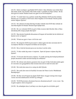 [16:35] Idolet worshipers sagt Hadde GUD willed vi ikke tilbedelse noen idoler Ham
ikke heller skulle våre foreldre! Ikke heller skulle vi prohibit noe Hans forbud. De før
dem gjort de samme! Budene kunne noe gjøre levere hel beskjeden?
[16:36] Vi sender bud every samfunn siende Deg tilbedelse GUD unnviker idolatry.
Deretter noe var guided av GUD mens others begikkes til forvillende! Streifet jorden
noterer følgene rejectors!
[16:37] Nei substans hvordan hård deg forsøker rettleder dem GUD ikke rettleder de
man Han begikk forvillende! Dermed ingen hjulpet dem.
[16:38] De svor solemnly GUD om gud vil ikke resurrect død Absolutt slike er Hans
ukrenkelig løfte mange people ikke kjent!
[16:39] Han deretter framholdt allesammen all tingene de bestridde latt de disbelieved
kjenner at de var løgnere!
[16:40] Til hatt noe gjort vi bare si til Er det vært!
[16:41] De emigrerte GUD de persecuted vi sikkert gjøre det dem storsinnet deri liv
recompense Heretter er tilogmed storslåttere de kun kjente.
[16:42] Det er fordi de bestemt persevere inn deres Lord de stoler.
[16:43] Vi ikke sendte deg menn vi inspirerte. Spurt de kjenner scripture deg ikke
kjenner!
[16:44] Vi forsynte dem bevisene scriptures. Vi sendte ned deg den beskjed proklamert
people altsammen sendes ned dem kanskje de reflekterte!
[16:45] De scheme ond schemes garanterer den om gud vil ikke forårsaket jorden gjøre
til svale dem som gjengjeldelsen ikke kommet dem når de smått forventer det?
[16:46] Det streik dem mens de er asleep de aldri flyktede.
[16:47] Det streik dem mens de fearfully forventer det! Deres Lord er Medfølende
Barmhjertigst!
[16:48] De ikke sett all tingene ha skapte GUD? Deres skygget omringe dem meget
venstre inn total underkastelse til GUD og willingly!
[16:49] Til GUD prostrates altsammen heavens altsammen på jord! - every vesen - Og
så gjøre englene; minst arrogansen!
[16:50] De ærbødighet deres Lord høyt over dem de gjøre hva de befales gjort!
 