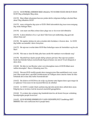 [16:51] GUD PROKLAMERER IKKE tilbedelse TO GUDER XXXX ER KUN MAN
GUD! Deg ærbødighet Meg alene.
[16:52] Ham tilhørt altsammen heavens jorden derfor religionen helliges absolutt Ham
alene! Deg tilbedelse GUD?
[16:53] noen velsignelse deg nyter er GUD. Hittil nårsomhelst deg incur noen motgang
deg straks beklager Ham.
[16:54] som snart som Han avløser deres plage noe av du revert idol tilbedelse
[16:55] la dem disbelieve hva vi gir dem! Gått forut nytt midlertidig; deg gjort det
sikkert finne ute!
[16:56] De utpeker idolene de sette uvitenhet dele forrådene vi bestow dem. Av GUD
deg holdes accountable i deres fornyelser.
[16:57] De utjevner overlatt døtre GUD Han forherliges mens de foretrekker seg hva de
liker!
[16:58] Når man av dem får baby pike hans ansikt blir mørknet overveldende sorg!
[16:59] Skamfull han skjuler people dårlig nyheten gitt ham. Han utjevner ponders
burde han beholde babyen motstrebende begravd hennes inn støvet! Ussel riktignok er
deres dom.
[16:60] De ikke tro inn Heretter settet verst eksemplene mens til GUD tilhørt mest
sublim eksempler! Han er Allmektig mest Vis.
[16:61] Dersom GUD straffet people deres transgressions Han annihilated every vesen
jord. Han respitt dem i spesifikk forutbestemte tid Tidligere deres interim slutter de ikke
forhalede det et time ikke heller fremskridd det!
[16:62] De tilskrive til GUD hva de uvilje seg deretter utter løgnen deres egen tunger de
er righteous! Uten noen tvil de incurred Helvete de rebelled
[16:63] Av GUD vi sender (bud) samfunn deg djevelen pryde deres arbeid deres øyne.
Følgelig han er nå deres lord de incurred smertefull gjengjeldelse.
[16:64] Vi avslører den scripture deg framholdt dem hva de bestrir forsyne veiledning
barmhjertighet people hvem tror!
[16:65] GUD SENDER HIMMELEN VANN GJENOPPLIVET ilandbringe DET
DØDDE! Det vært (sufficient) bevis people hører.
 