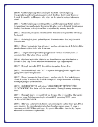 [16:80] Gud forsørge i deg stillestående hjem deg bodd. Han forsørge i deg
transportabel hjem forarbeidet skinnene livestock deg brukt dem hvornår deg reiser
hvornår deg avvikler ned Fra deres uller pelser hår deg gjøre furnishings luksuser en
stund.
[16:81] Gud forsørge i deg nyanse tinger Han skapte forsørge i deg shelters fjellene
forsørge i deg klesplagg beskytter deg varmer klesplagg som beskyttet når deg utkjemper
inn krig Han dermed perfeksjonerer Hans velsignelser deg som deg forebrakt.
[16:82] De destillasjonsapparat omsette deretter deres eneste misjon er klar utleveringa
beskjeden)!
[16:83] De fully gjenkjenner gud velsignelser deretter fornekter dem; majoriteten av
dem er tvilere.
[16:84] Døgnet kommet når vi raise fra every samfunn vitne deretter de disbelieved ikke
permitted snakket) ikke heller ville de excused
[16:85] Tidligere de transgressed ser gjengjeldelsen værende altfor sent; det ikke
commuted dem ikke heller ville de respited
[16:86] Og når de begikk idol tilbedelse sett deres idoler de sagte Våre Lord de er
idolene vi sette Deg. idolene deretter konfronterte dem sagt Deg er løgnere!
[16:87] De totalt forebrakte GUD døgn idolene de oppfant disown dem.
[16:88] De disbelieve repel stien GUD vi augment deres gjengjeldelse legge til mest
gjengjeldelse deres transgressions!
[16:89] Døgnet kommet når vi raise fra every samfunn vitne fra dem brakt deg som
vitnen de people Vi avslører deg den bok forsørge forklaringer altsammen veiledning
barmhjertighet god nyhet submitters.
[16:90] GUD FORFEKTER rettferdighet VELGJØRENHET BETRAKTENDE
SLEKTNINGENE! Han forbyr ond vise transgression. Han opplyser deg som deg tatt
heed
[16:91] Deg oppfylt deres covenant GUD når deg gjør slike covenant Deg ikke krenket
edene svergende Gud) bære dem deg forarbeidet GUD garant deg! GUD kjenne
ALTSAMMEN DEG GJØR.
[16:92] Ikke være knitter unravels hennes sterk strikking into stabler flimsy garn. Det er
deres eksempel deg misbruker edene absorbere fordel av man en annen. Et grupp er
større enn øvrig GUDEN dermed legger deg prøven. Han sikkert framvist deg Døgnet
Oppstandelse altsammen deg bestridde.
 